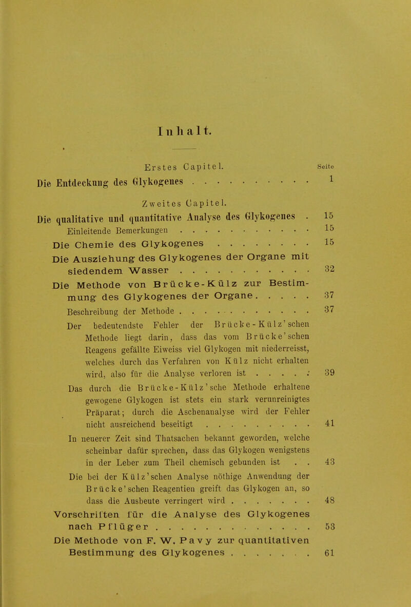 111 halt. Erstes Capitel. Seite Die Entdeckuug des Glykof^enes 1 Zweites (Japitel. Die qualitative und quantitative Analyse des Glykogenes . 15 Einleitende Bemerkungen 15 Die Chemie des Glyliog-enes 15 Die Aiiszieliung- des Glykogenes der Org-ane mit siedendem Wasser 32 Die Methode von Brüelte-Külz zur Bestim- mung- des Glykog-enes der Org-ane 37 Beschreibung der Methode 37 Der bedeutendste Fehler der Brücke - Külz'sehen Methode liegt darin, dass das vom Brücke'sehen Reagens gefällte Eiweiss viel Glykogen mit niederreisst, welches durch das Verfahren von Külz nicht erhalten In neuerer Zeit sind Thatsachen bekannt geworden, welche scheinbar dafür sprechen, dass das Glykogen wenigstens in der Leber zum Theil chemisch gebunden ist . . 43 Die bei der Külz'schen Analyse nöthige Anwendung der Brücke'sehen Reagentien greift das Glykogen an, so dass die Ausbeute verringert wird 48 Vorschriften für die Analyse des Glykog-enes nach P f lüg-er 53 Die Methode von F. W. Pavy zur quantitativen Bestimmung- des Glykog-enes 61 wird, also für die Analyse verloren ist 39 Das durch die Brücke-Külz' sehe Methode erhaltene gewogene Glykogen ist stets ein stark verunreinigtes Präparat; durch die Aschenanalyse wird der Fehler nicht ausreichend beseitigt 41