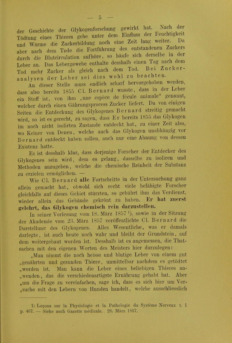 der Geschichte der Glykogenforschung gewirkt 1;;^^ ^ach der Tödtung eines Thieres gehe unter dem Einfluss der Feuchtigkeit und Wärme die Zuckerbildung noch eine Zeit lang weiter. Da aber nach dem Tode die Fortführung des entstandenen Zuckers durch die Blutcirculation aufhöre, so häufe sich derselbe m der Leber an. Das Lebergewebe enthalte desshalb einen Tag nach dem Tod mehr Zucker als gleich nach dem Tod. Bei Zucker- analysen der Leber sei dies wohl zu beachten. An dieser Stelle muss endlich scharf hervorgehoben werden, dass also bereits 1855 Gl. Bernard wusste, dass in der Leber ein Stoff ist, von ihm „une espece de fecule animale' genannt, welcher durch einen Gährungsprocess Zucker liefert. Da von einigen Seiten die Entdeckung des Glykogenes Bernard streitig gemacht wird, so ist es gerecht, zu sagen, dass Er bereits 1855 das Glykogen im noch nicht isolirten Zustande entdeckt hat, zu einer Zeit also, wo Keiner von Denen, welche auch das Glykogen unabhängig vor Bernard entdeckt haben sollen, auch nur eine Ahnung von dessen Existenz hatte. Es ist desshalb klar, dass derjenige Forscher der Entdecker des Glykogenes sein wird, dem es gelang, dasselbe zu isoliren und Methoden anzugeben, welche die chemische Reinheit der Substanz zu erzielen ermöglichen. — Wie Gl. Bernard alle Fortschritte in der Untersuchung ganz allein gemacht hat, obwohl sich recht viele befähigte Forscher gleichfalls auf dieses Gebiet stürzten, so gebührt ihm das Verdienst, wieder allein das Gebäude gekrönt zu haben. Er hat zuerst gelehrt, das Glykogen chemiscli reiu darzustellen. In seiner Vorlesung vom 18. März 1857 sowie in der Sitzung der Akademie vom 23. März 1857 veröffentlichte Gl. Bernard die Darstellung des Glykogenes. Alles Wesentliche, was er damals darlegte, ist auch heute noch wahr und bleibt der Grundstein, auf dem weitergebaut worden ist. Desshalb ist es angemessen, die That- sachen mit den eigenen Worten des Meisters hier darzulegen: „Man nimmt die noch heisse und blutige Leber von einem gut „genährten und gesunden Thiere, unmittelbar nachdem es getödtet „worden ist. Man kann die Leber eines beliebigen Thieres an- „wenden, das die verschiedenartigste Ernährung gehabt hat. Aber „um die Frage zu vereinfachen, sage ich, dass es sich hier um Ver- „suche mit den Lebern von Hunden handelt, welche ausschliesslich 1) Lecjons sur la Physiologie et la Pathologie du Systeme Nerveux t. 1 p. 407. — Siehe auch Gazette m^dicale. 28. März 1857.