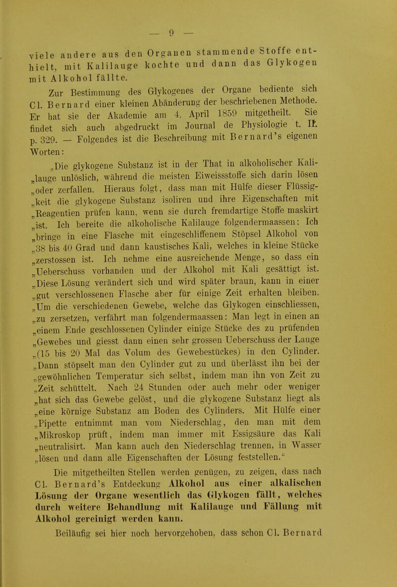 viele andere aus den Organen stammende Stoffe ent- hielt, mit Kalilauge kochte und dann das Glykogen mit Alkohol fällte. Zur Bestimmung des Glykogenes der Organe bediente sich Gl. Bernard einer kleinen Abänderung der beschriebenen Methode. Er bat sie der Akademie am 4. April 1859 mitgetheilt. Sie findet sich auch abgedruckt im Journal de Physiologie t. U. p. 329. — Folgendes ist die Beschreibung mit Bernard's eigenen Worten: „Die glykogene Substanz ist in der That in alkoholischer Kali- „lauge unlöslich, während die meisten Eiweissstoffe sich darin lösen oder zerfallen. Hieraus folgt, dass man mit Hülfe dieser Flüssig- keit die glykogene Substanz isoliren und ihre Eigenschaften mit 'j^Reagentien prüfen kann, wenn sie durch fremdartige Stoffe maskirt list. Ich bereite die alkoholische Kalilauge folgendermaassen: Ich bringe in eine Flasche mit eingeschliffenem Stöpsel Alkohol von 38 bis 40 Grad und dann kaustisches Kali, welches in kleine Stücke ,zerstossen ist. Ich nehme eine ausreichende Menge, so dass ein I^Ueberschuss vorhanden und der Alkohol mit Kali gesättigt ist. „Diese Lösung verändert sich und wird später braun, kann in einer gut verschlossenen Flasche aber für einige Zeit erhalten bleiben. „Um die verschiedenen Gewebe, welche das Glykogen einschliessen, „zu zersetzen, verfährt man folgendermaassen: Man legt in einen an „einem Ende geschlossenen Cylinder einige Stücke des zu prüfenden „Gewebes und giesst dann einen sehr grossen Ueberschuss der Lauge „(15 bis 20 Mal das Volum des Gewebestückes) in den Cylinder. „Dann stöpselt man den Cylinder gut zu und überlässt ihn bei der „gewöhnlichen Temperatur sich selbst, indem man ihn von Zeit zu „Zeit schüttelt. Nach 24 Stunden oder auch mehr oder weniger „hat sich das Gewebe gelöst, und die glykogene Substanz liegt als „eine körnige Substanz am Boden des Cylinders. Mit Hülfe einer „Pipette entnimmt man vom Niederschlag, den man mit dem „Mikroskop prüft, indem man immer mit Essigsäure das Kali „neutralisirt. Man kann auch den Niederschlag trennen, in Wasser „lösen und dann alle Eigenschaften der Lösung feststellen. Die mitgetheilten Stellen werden genügen, zu zeigen, dass nach Cl. Bernard's Entdeckung Alkohol aus einer alkalischen Lösung der Organe wesentlich das Glykogen fällt, welches durch weitere Behandlung mit Kalilauge und Fällung mit Alkohol gereinigt werden kann. Beiläufig sei hier noch hervorgehoben, dass schon Cl. Bernard