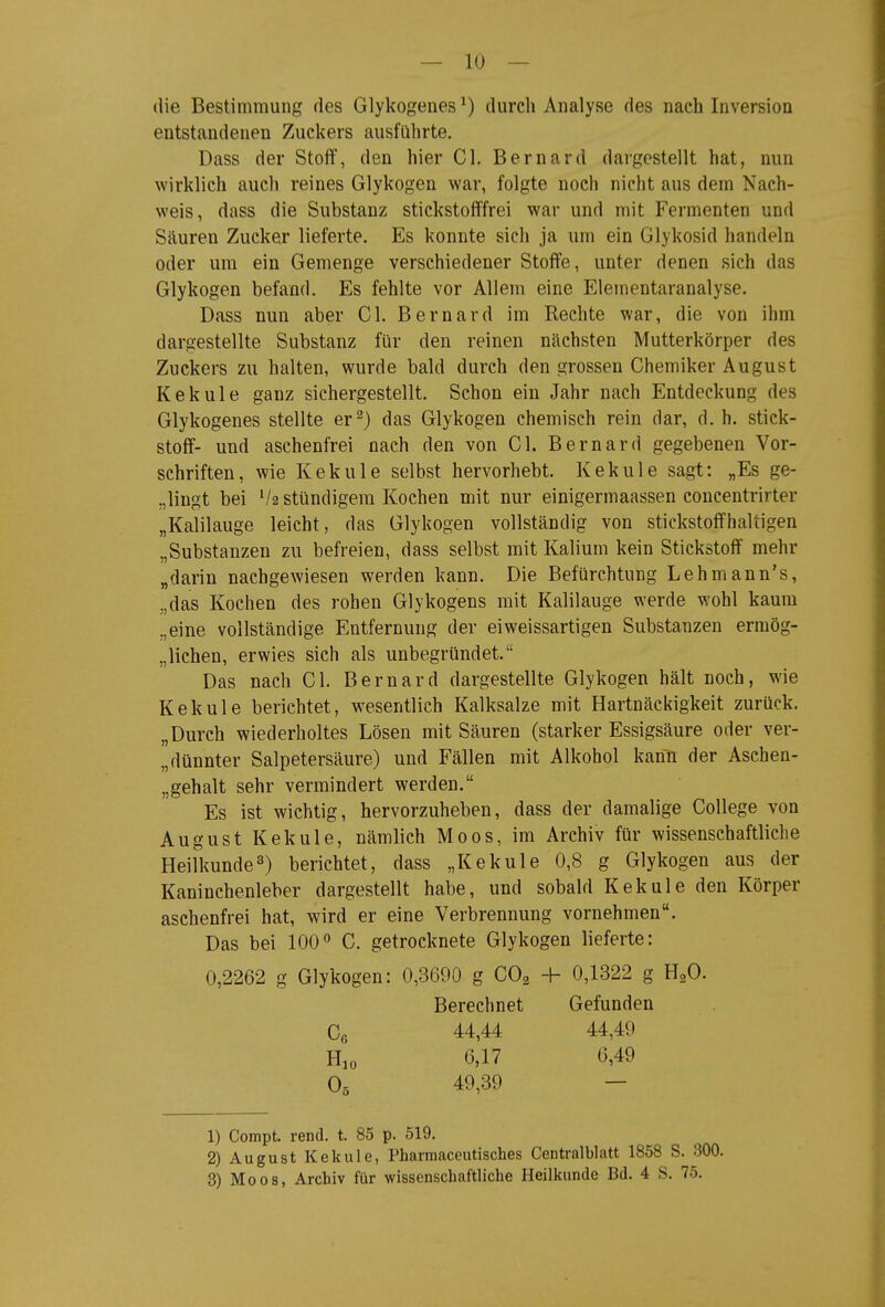 die Bestimmung des Glykogenes ^) durch Analyse des nach Inversion entstandenen Zuckers ausführte. Dass der Stoff, den hier Gl. Bernard dargestellt hat, nun wirklich auch reines Glykogen war, folgte noch nicht aus dem Nach- weis, dass die Substanz stickstofffrei war und mit Fermenten und Säuren Zucker lieferte. Es konnte sich ja um ein Glykosid handeln oder um ein Gemenge verschiedener Stoffe, unter denen sich das Glykogen befand. Es fehlte vor Allem eine Eletnentaranalyse. Dass nun aber Gl. Bernard im Rechte war, die von ihm dargestellte Substanz für den reinen nächsten Mutterkörper des Zuckers zu halten, wurde bald durch den grossen Chemiker August Kekule ganz sichergestellt. Schon ein Jahr nach Entdeckung des Glykogenes stellte er^) das Glykogen chemisch rein dar, d. h. Stick- stoff- und aschenfrei nach den von Gl. Bernard gegebenen Vor- schriften, wie Kekule selbst hervorhebt. Kekule sagt: „Es ge- „lingt bei V2 stündigera Kochen mit nur einigermaassen concentrirter „Kalilauge leicht, das Glykogen vollständig von stickstoffhaltigen „Substanzen zu befreien, dass selbst mit Kalium kein Stickstoff mehr „darin nachgewiesen werden kann. Die Befürchtung Lehmann's, „das Kochen des rohen Glykogens mit Kalilauge werde wohl kaum „eine vollständige Entfernung der eiweissartigen Substanzen ermög- „lichen, erwies sich als unbegründet. Das nach Gl. Bernard dargestellte Glykogen hält noch, wie Kekule berichtet, wesentlich Kalksalze mit Hartnäckigkeit zurück. „Durch wiederholtes Lösen mit Säuren (starker Essigsäure oder ver- „dünnter Salpetersäure) und Fällen mit Alkohol kann der Aschen- „gehalt sehr vermindert werden. Es ist wichtig, hervorzuheben, dass der damalige College von August Kekule, nämlich Moos, im Archiv für wissenschaftliche Heilkunde3) berichtet, dass „Kekule 0,8 g Glykogen aus der Kaninchenleber dargestellt habe, und sobald Kekule den Körper aschenfrei hat, wird er eine Verbrennung vornehmen. Das bei 100 C. getrocknete Glykogen lieferte: 0,2262 g Glykogen: 0,3690 g CO2 -h 0,1322 g HgO. Berechnet Gefunden 44,44 44,49 6,17 6,49 O5 49,39 1) Compt. rend. t. 85 p. 519. 2) August Kekule, Pharmaceutisches Centralblatt 1858 S. 300. 3) Moos, Archiv für wissenschaftliche Heilkunde Bd. 4 S. 75.