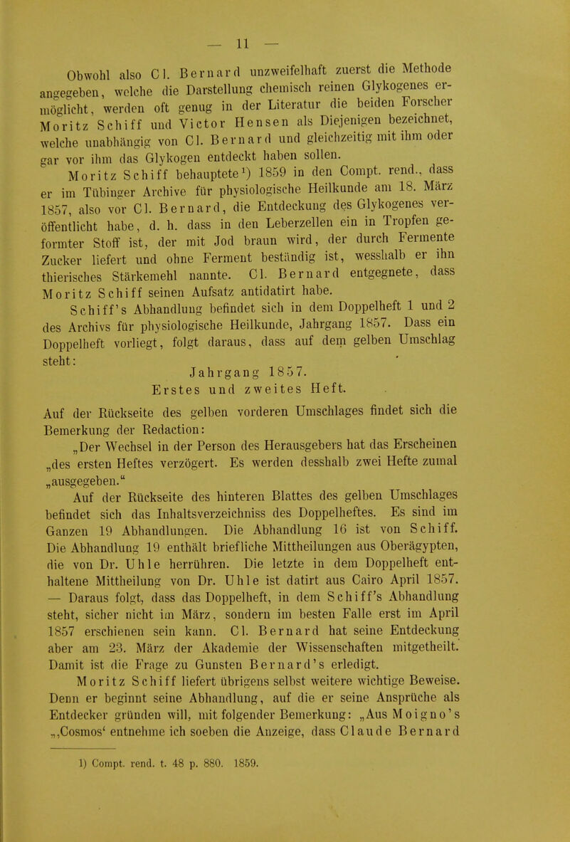 Obwohl also Gl. Bernard unzweifelhaft zuerst die Methode an-egeben, welche die Darstellung chemisch reinen Glykogenes er- möglicht , werden oft genug in der Literatur die beiden Forscher Moritz Schiff und Victor Bensen als Diejenigen bezeichnet, welche unabhängig von Gl. Bernard und gleichzeitig mit ihm oder gar vor ihm das Glykogen entdeckt haben sollen. Moritz Schiff behauptete^) 1859 in den Gompt. rend., dass er im Tübinger Archive für physiologische Heilkunde am 18. März 1857, also vor Gl. Bernard, die Entdeckung des Glykogenes ver- öffentlicht habe, d. h. dass in den Leberzellen ein in Tropfen ge- formter Stoff ist, der mit Jod braun wird, der durch Fermente Zucker liefert und ohne Ferment bestündig ist, wesslialb er ihn thierisches Stärkemehl nannte. Gl. Bern ard entgegnete, dass Moritz Schiff seinen Aufsatz antidatirt habe. Schiffs Abhandlung befindet sich in dem Doppelheft 1 und 2 des Archivs für physiologische Heilkunde, Jahrgang 1857. Dass ein Doppelheft vorliegt, folgt daraus, dass auf dem gelben Umschlag steht: Jahrgang 185 7. Erstes und zweites Heft. Auf der Rückseite des gelben vorderen Umschlages findet sich die Bemerkung der Redaction: „Der Wechsel in der Person des Herausgebers hat das Erscheinen „des ersten Heftes verzögert. Es werden desshalb zwei Hefte zumal „ausgegeben. Auf der Rückseite des hinteren Blattes des gelben Umschlages befindet sich das Inhaltsverzeichniss des Doppelheftes. Es sind im Ganzen 19 Abhandlungen. Die Abhandlung 16 ist von Schiff. Die Abhandlung 19 enthält briefliche Mittheilungen aus Oberägypten, die von Dr. Uhle herrühren. Die letzte in dem Doppelheft ent- haltene Mittheilung von Dr. Uhle ist datirt aus Gairo April 1857. — Daraus folgt, dass das Doppelheft, in dem Schiffs Abhandlung steht, sicher nicht im März, sondern im besten Falle erst im April 1857 erschienen sein kann. Gl. Bernard hat seine Entdeckung aber am 23. März der Akademie der Wissenschaften mitgetheilt. Damit ist die Frage zu Gunsten Bernard's erledigt. Moritz Schiff liefert übrigens selbst weitere wichtige Beweise. Denn er beginnt seine Abhandlung, auf die er seine Ansprüche als Entdecker gründen will, mit folgender Bemerkung: „Aus Moigno's „,Gosmos' entnehme ich soeben die Anzeige, dass Gl au de Bernard