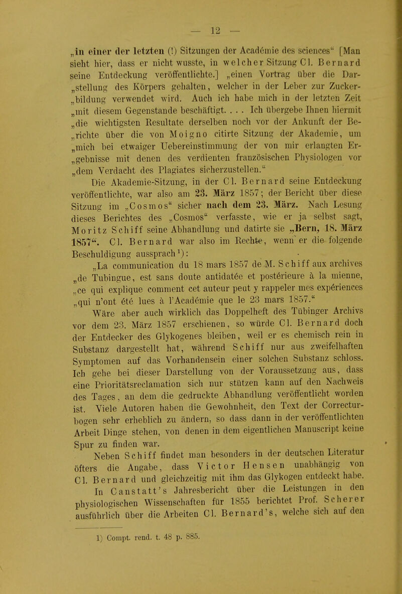 „in einer der letzten (!) Sitzungen der Acadömie des sciences [Man sieht hier, dass er nicht wusste, in welcher Sitzung Gl. Bernard seine Entdeckung veröffentlichte.] „einen Vortrag über die Dar- „stellung des Körpers gehalten, welcher in der Leber zur Zucker- „bildung verwendet wird. Auch ich habe mich in der letzten Zeit „mit diesem Gegenstande beschäftigt. ... Ich übergebe Ihnen hiermit „die wichtigsten Resultate derselben noch vor der Ankunft der Be- „richte über die von Moigno citirte Sitzung der Akademie, um „mich bei etwaiger Uebereinstimmung der von mir erlangten Er- „gebnisse mit denen des verdienten französischen Physiologen vor „dem Verdacht des Plagiates sicherzustellen. Die Akademie-Sitzung, in der Gl. Bernard seine Entdeckung veröffentlichte, war also am 23. März 1857; der Bericht über diese Sitzung im „Gosmos sicher nach dem 23. März. Nach Lesung dieses Berichtes des „Gosmos verfasste, wie er ja selbst sagt, Moritz Schiff seine Abhandlung und datirte sie „Bern, 18. März 1857. Gl. Bernard war also im Rechte, wenn er die folgende Beschuldigung aussprach^): „La communication du 18 mars 1857 de M. Schiff aux archives „de Tubingue, est sans doute antidatöe et posterieure ä la mienne, „ce qui explique comment cet auteur peut y rappeler mes exp6riences „qui n'ont et6 lues ä l'Academie que le 23 mars 1857. Wäre aber auch wirklich das Doppelheft des Tübinger Archivs vor dem 23. März 1857 erschienen, so würde Gl. Bernard doch der Entdecker des Glykogenes bleiben, weil er es chemisch rein in Substanz dargestellt hat, während Schiff nur aus zweifelhaften Symptomen auf das Vorhandensein einer solchen Substanz schloss. Ich gehe bei dieser Darstellung von der Voraussetzung aus, dass eine Prioritätsreclamation sich nur stützen kann auf den Nachweis des Tages, an dem die gedruckte Abhandlung veröffentlicht worden ist. Viele Autoren haben die Gewohnheit, den Text der Gorrectur- bogen sehr erheblich zu ändern, so dass dann in der veröffentlichten Arbeit Dinge stehen, von denen in dem eigentlichen Manuscript keine Spur zu finden war. Neben Schiff findet man besonders in der deutschen Literatur öfters die Angabe, dass Victor Bensen unabhängig von Gl. Bernard und gleichzeitig mit ihm das Glykogen entdeckt habe. In Ganstatt's Jahresbericht über die Leistungen in den physiologischen Wissenschaften für 1855 berichtet Prof. Sc her er ausführlich über die Arbeiten Gl. Bernard's, welche sich auf den