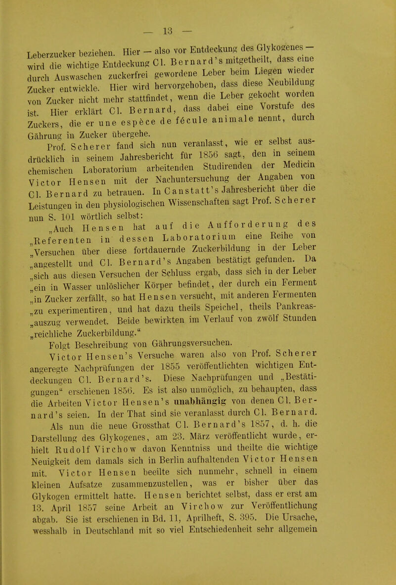 T eberzucker beziehen. Hier - also vor Entdeckung des Glyko-enes - tlT fw^^^^^^ Bernard'smitgetheilt, dass e.ne Trch Auswaschen zuckerfrei gewordene Leber beim Liegen wieder Zucker entwickle. Hier wird hervorgehoben, dass diese Neubildung von Zucker nicht mehr stattfindet, wenn die Leber gekocht worden ist Hier erklärt Gl. Bernard, dass dabei eine Vorstufe des Zuckers, die er une esp^ce de föcule animale nennt, durch Gährung in Zucker übergehe. Prof Scher er fand sich nun veranlasst, wie er selbst aus- drücklich in seinem Jahresbericht für 1856 sagt, den in seinem chemischen Laboratorium arbeitenden Studirenden der Medicin Victor Bensen mit der Nachuntersuchung der Angaben von Gl Bernard zu betrauen. In Ganstatt's Jahresbericht über die Leistungen in den physiologischen Wissenschaften sagt Prof. Scher er nun S. 101 wörtlich selbst: Auch Hensen hat auf die Aufforderung des Referenten in dessen Laboratorium eine Reihe von versuchen über diese fortdauernde Zuckerbildung in der Leber anc^estellt und Gl. Bernard's Angaben bestätigt gefunden. Da sich aus diesen Versuchen der Schluss ergab, dass sich in der Leber ein in Wasser unlöslicher Körper befindet, der durch ein Ferment in Zucker zerfällt, so hat Hensen versucht, mit anderen Fermenten ^zu experiraentiren, und hat dazu theils Speichel, theils Pankreas- ilauszug verwendet. Beide bewirkten im Verlauf von zwölf Stunden „reichliche Zuckerbildung. Folgt Beschreibung von Gährungsversuchen. Victor Hensen's Versuche waren also von Prof. Scherer angeregte Nachprüfungen der 1855 veröffentlichten wichtigen Ent- deckungen Gl. Bernard's. Diese Nachprüfungen und „Bestäti- gungen erschienen 1856. Es ist also unmöglich, zu behaupten, dass die Arbeiten Victor Hensen's imalbhängig von denen Gl. Ber- nard's seien. In der That sind sie veranlasst durch Gl. Bernard. Als nun die neue Giossthat Gl. Bernard's 1857, d. h. die Darstellung des Glykogenes, am 23. März veröffentlicht wurde, er- hielt Rudolf Virchow davon Kenntniss und theilte die wichtige Neuigkeit dem damals sich in Berlin aufhaltenden Victor Hensen mit. Victor Hensen beeilte sich nunmehr, schnell in einem kleinen Aufsatze zusammenzustellen, was er bisher über das Glykogen ermittelt hatte. Hensen berichtet selbst, dass er erst am 13. April 1857 seine Arbeit an Virchow zur Veröffentlichung abgab. Sie ist erschienen in Bd. 11, Aprilheft, S. 395. Die Ursache, wesshalb in Deutschland mit so viel Entschiedenheit sehr allgemein