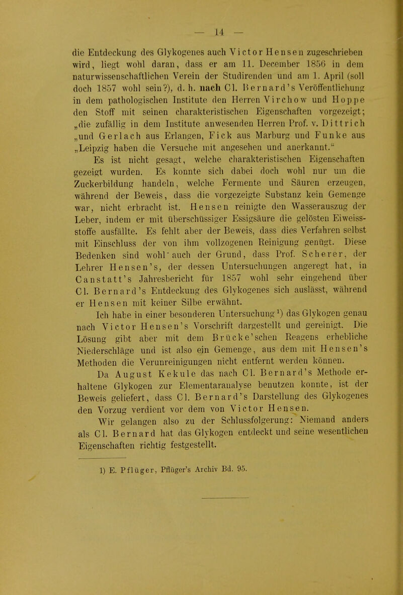 die Entdeckung des Glykogenes auch Victor Hensen zugeschrieben wird, liegt wohl daran, dass er am 11. December 1856 in dem naturwissenschaftlichen Verein der Studirenden und am 1. April (soll doch 1857 wohl sein?), d.h. nach Gl. Ii er nard's Veröffentlichung in dem pathologischen Institute den Herren Virchow und Hoppe den Stoff mit seinen charakteristischen pjgenschaften vorgezeigt; „die zufällig in dem Institute anwesenden Herren Prof. v. Dittrich „und Gerlach aus Erlangen, Eick aus Marburg und Funke aus „Leipzig haben die Versuche mit angesehen und anerkannt. Es ist nicht gesagt, welche charakteristischen Eigenschaften gezeigt wurden. Es konnte sich dabei doch wohl nur um die Zuckerbildung handeln, welche Fermente und Säuren erzeugen, während der Beweis, dass die vorgezeigte Substanz kein Geraenge war, nicht erbracht ist. Hensen reinigte den Wasserauszug der Leber, indem er mit überschüssiger Essigsäure die gelösten Eiweiss- stoffe ausfällte. Es fehlt aber der Beweis, dass dies Verfahren selbst mit Einschluss der von ihm vollzogenen Reinigung genügt. Diese Bedenken sind wohl auch der Grund, dass Prof. Scherer, der Lehrer Hensen's, der dessen Untersuchungen angeregt hat, in Canstatt's Jahresbericht für 1857 wohl sehr eingehend über Gl. Bernard's Entdeckung des Glykogenes sich auslässt, während er Hensen mit keiner Silbe erwähnt. Ich habe in einer besonderen Untersuchung ^ das Glykogen genau nach Victor Hensen's Vorschrift dargestellt und gereinigt. Die Lösung gibt aber mit dem Brücke'sehen Reagens erhebliche Niederschläge und ist also ein Gemenge, aus dem mit Hensen's Methoden die Verunreinigungen nicht entfernt werden können. Da August Kekule das nach Gl. Bernard's Methode er- haltene Glykogen zur Elementaraualyse benutzen konnte, ist der Beweis geliefert, dass Gl. Bernard's Darstellung des Glykogenes den Vorzug verdient vor dem von Victor Hensen. Wir gelangen also zu der Schlussfolgerung: Niemand anders als Gl. Bernard hat das Glykogen entdeckt und seine wesentlichen Eigenschaften richtig festgestellt.