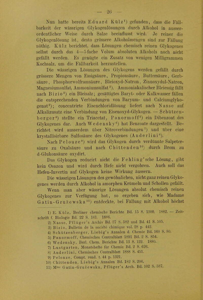 — 20 — Nun hatte bereits Eduard Külz^) gefunden, dass die Fäll- barkeit der wässrigen Glykogenlösungen durch Alkohol in ausser- ordentlicher Weise durch Salze beeinflusst wird. Je reiner die Glykogenlösung ist, desto grössere Alkoholmengen sind zur Fällung nöthig. Külz berichtet, dass Lösungen chemisch reinen Glykogenes selbst durch das 4—5 fache Volum absoluten Alkohols noch nicht gefällt werden. Es genügte ein Zusatz von wenigen Milligrammen Kochsalz, um die Fällbarkeit herzustellen. Die wässrigen Lösungen des Glykogens werden gefällt durch grössere Mengen von Essigsäure, Propionsäure, Buttersäure, Gerb- säure , Phosphorwolframsäure, Bleioxyd-Natron, Zinnoxydul-Natron, Magnesiumsulfat, Ammoniumsulfat ^). Ammoniakalischer Bleiessig fällt nach B i z i 0 ^) ein Bleisalz; gesättigtes Baryt- oder Kalkwasser fällen die entsprechenden Verbindungen von Baryum- und Calciumglyko- genat^); concentrirte Eisenchloridlösung liefert nach Nasse auf Alkalizusatz eine Verbindung von Eisenoxyd-Glykogen. — Schützen- berger^) stellte ein Triacetat, Panormoff^) ein Dibenzoat des Glykogenes dar. Auch Wedensky**) hat Benzoate dargestellt. Be- richtet wird ausserdem über Nitroverbindungen^) und über eine krystallisirbare Sulfosäure des Glykogenes (Anderlini^). Nach Pelouze^) wird das Glykogen durch verdünnte Salpeter- säure zu Oxalsäure und nach Chittenden^°) durch Brom zu d-Glukonsäure oxydirt. Das Glykogen reducirt nicht die Fehling'sehe Lösung, gibt kein Osazon und wird durch Hefe nicht vergohren. Auch soll das Hefen-Invertin auf Glykogen keine Wirkung äussern. Die wässrigen Lösungen des gewöhnlichen, nicht ganz reinen Glyko- genes werden durch Alkohol in amorphen Krümeln und Schollen gefällt. Wenn man aber wässrige Lösungen absolut chemisch reinen Glykogenes zur Verfügung hat, so ergeben sich, wie Madame Gatin-Gruzewska^^) entdeckte, bei Fällung mit Alkohol höchst 1) E. Külz, Berliner chemische Berichte Bd. 15 S. 1300. 1882. — Zeit- schrift f. Biologie Bd. 22 S. 161. 1886. 2) Nasse, Pflüger's Archiv Bd. 37 S. 582 und Bd. 41 S. 505. 3) Bizio, Bulletin de la societe chimique vol. 28 p. 442. 4) Schützenberger, Liebig's Annalen d. Chemie Bd. 160 S. 80. 5) Panormoff, Chemisches Centraiblatt 1891 Bd. 2 S. 854. 6) Wedensky, Berl. Chem. Berichte Bd. 18 S. 122. 1880. 7) Lustgarten, Monatshefte für Chemie Bd. 2 S. 626. 8) Anderlini, Chemisches Centraiblatt 1888 S. 451. 9) Pelonze, Corapt. rend. t. 44 p. 1321. 10) Chittenden, liiebig's Annalen Bd. 182 S. 206. 11) Mm« Gatin-Gruzewska, Pflüger's Arch. Bd. 102 S. 587.