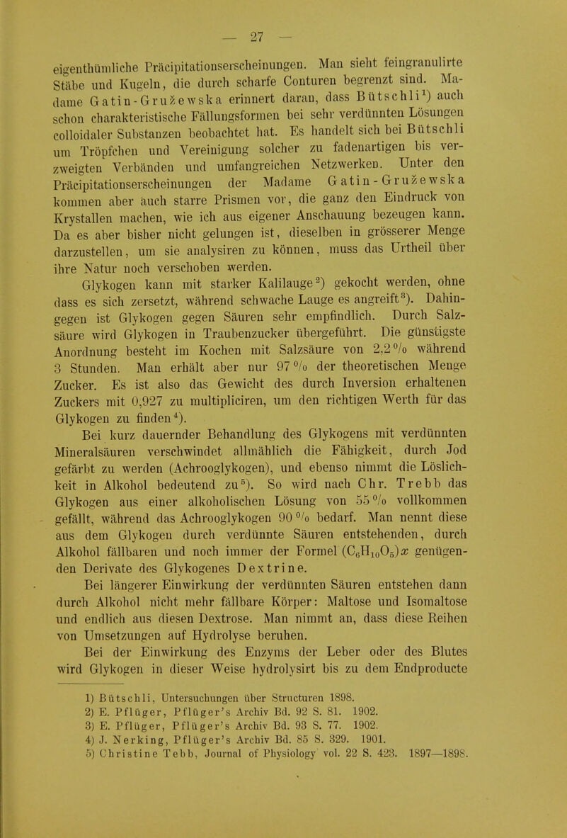 eigenthümliche Präcipitationseischeinungen. Man sieht feingranulirte Stäbe und Kugeln, die durch scharfe Conturen begrenzt sind. Ma- dame Gatin-Gru?.ewska erinnert daran, dass Bütschli^) auch schon charakteristische Fällungsformen bei sehr verdünnten Lösungen colloidaler Substanzen beobachtet hat. Es handelt sich bei Bütschli um Tröpfchen und Vereinigung solcher zu fadenartigen bis ver- zweigten Verbänden und umfangreichen Netzwerken. Unter den Präcipitationserscheinungen der Madame Gatin-Gruzewska kommen aber auch starre Prismen vor, die ganz den Eindruck von Krystallen machen, wie ich aus eigener Anschauung bezeugen kann. Da es aber bisher nicht gelungen ist, dieselben in grösserer Menge darzustellen, um sie analysiren zu können, muss das Urtheil über ihre Natur noch verschoben werden. Glykogen kann mit starker Kalilauge^) gekocht werden, ohne dass es sich zersetzt, während schwache Lauge es angreift^). Dahin- gegen ist Glykogen gegen Säuren sehr empfindlich. Durch Salz- säure wird Glykogen in Traubenzucker übergeführt. Die günstigste Anordnung besteht im Kochen mit Salzsäure von 2,2 /o während 3 Stunden. Man erhält aber nur 97 /o der theoretischen Menge Zucker. Es ist also das Gewicht des durch Inversion erhaltenen Zuckers mit 0,927 zu multipliciren, um den richtigen Werth für das Glykogen zu finden*). Bei kurz dauernder Behandlung des Glykogens mit verdünnten Mineralsäuren verschwindet allmählich die Fähigkeit, durch Jod gefärbt zu werden (Achrooglykogen), und ebenso nimmt die Löslich- keit in Alkohol bedeutend zu^). So wird nach Chr. Trebb das Glykogen aus einer alkoholischen Lösung von 55°/o vollkommen gefällt, während das Achrooglykogen 90 bedarf. Man nennt diese aus dem Glykogen durch verdünnte Säuren entstehenden, durch Alkohol fällbaren und noch immer der Formel (CßHioOg)«; genügen- den Derivate des Glykogenes Dextrine. Bei längerer Einwirkung der verdünnten Säuren entstehen dann durch Alkohol nicht mehr fällbare Körper: Maltose und Isomaltose und endlich aus diesen Dextrose. Man nimmt an, dass diese Reihen von Umsetzungen auf Hydrolyse beruhen. Bei der Einwirkung des Enzyms der Leber oder des Blutes wird Glykogen in dieser Weise hydrolysirt bis zu dem Endproducte 1) Bütschli, Untersuchungen über Structuren 1898. 2) E. Pflüger, Pflüger's Archiv Bd. 92 S. 81. 1902. 3) E. Pflüg er, Pflüger's Archiv Bd. 93 S. 77. 1902. 4) J. Nerking, Pflüger's Archiv Bd. 85 S. 329. 1901. 5) Christine Tebb, Journal of Physiology vol. 22 S. 423. 1897—1898.