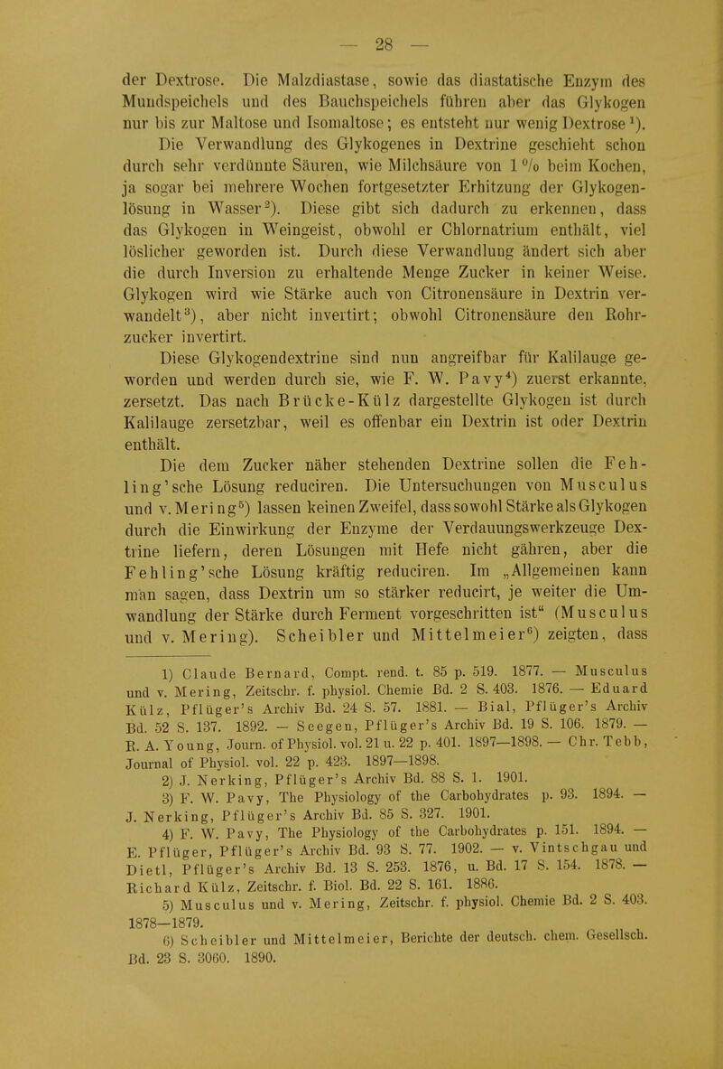 der Dextrose. Die Malzdiastase, sowie das diastatische Enzym des Muudspeichels und des Bauchspeichels führen aber das Glykogen nur bis zur Maltose und Isomaltose; es entsteht nur wenig Dextrose Die Verwandlung des Glykogenes in Dextrine geschieht schon durch sehr verdünnte Säuren, wie Milchsäure von 1 /o beim Kochen, ja sogar bei mehrere Wochen fortgesetzter Erhitzung der Glykogen- lösung in Wasser^). Diese gibt sich dadurch zu erkennen, dass das Glykogen in Weingeist, obwohl er Chlornatrium enthält, viel löslicher geworden ist. Durch diese Verwandlung ändert sich aber die durch Inversion zu erhaltende Menge Zucker in keiner Weise. Glykogen wird wie Stärke auch von Citronensäure in Dextrin ver- wandelt^), aber nicht invertirt; obwohl Citronensäure den Rohr- zucker invertirt. Diese Glykogendextrine sind nun angreifbar für Kalilauge ge- worden und werden durch sie, wie F. W. Pavy^) zuerst erkannte, zersetzt. Das nach Brücke-Külz dargestellte Glykogen ist durch Kalilauge zersetzbar, weil es offenbar ein Dextrin ist oder Dextrin enthält. Die dem Zucker näher stehenden Dextrine sollen die Feh- ling'sehe Lösung reduciren. Die Untersuchungen von Musculus und v.Mering^) lassen keinen Zweifel, dass sowohl Stärke als Glykogen durch die Einwirkung der Enzyme der Verdauungswerkzeuge Dex- trine liefern, deren Lösungen mit Hefe nicht gähren, aber die Fehling'sehe Lösung kräftig reduciren. Im „Allgemeinen kann man sagen, dass Dextrin um so stärker reducirt, je weiter die Um- wandlung der Stärke durch Ferment vorgeschritten ist (Musculus und V. Mering). Scheibler und Mittelmeier^) zeigten, dass 1) Claude Bernard, Compt. rend. t. 85 p. 519. 1877. — Musculus und V. Mering, Zeitscbr. f. physiol. Chemie Bd. 2 S. 403. 1876. — Eduard Külz, Pflüger's Archiv Bd. 24 S. 57. 1881. — Bial, Pflüger's Archiv Bd. 52 S. 137. 1892. - Seegen, Pflüger's Archiv Bd. 19 S. 106. 1879. — E. A. Young, Journ. of Physiol. vol. 21 u. 22 p. 401. 1897—1898.— Chr. Tebb, Journal of Physiol. vol. 22 p. 423. 1897—1898. 2) J. Nerking, Pflüger's Archiv Bd. 88 S. 1. 1901. 3) F. W. Pavy, The Physiology of the Carbohydrates p. 93. 1894. — J. Nerking, Pflüger's Archiv Bd. 85 S. 327. 1901. 4) F. W. Pavy, The Physiology of the Carbohydrates p. 151. 1894. — E Pflüger, Pflüger's Archiv Bd. 93 S. 77. 1902. — v. Vintschgau und Dietl, Pflüger's Archiv Bd. 13 S. 253. 1876, u. Bd. 17 S. 154. 1878. - KichardKülz, Zeitscbr. f. Biol. Bd. 22 S. 161. 1886. 5) Musculus und v. Mering, Zeitscbr. f. physiol. Chemie Bd. 2 S. 403. 1878—1879. G) Scheibler und Mittelmeier, Berichte der deutsch, ehem. Gesellsch. Bd. 23 S. 3060. 1890.