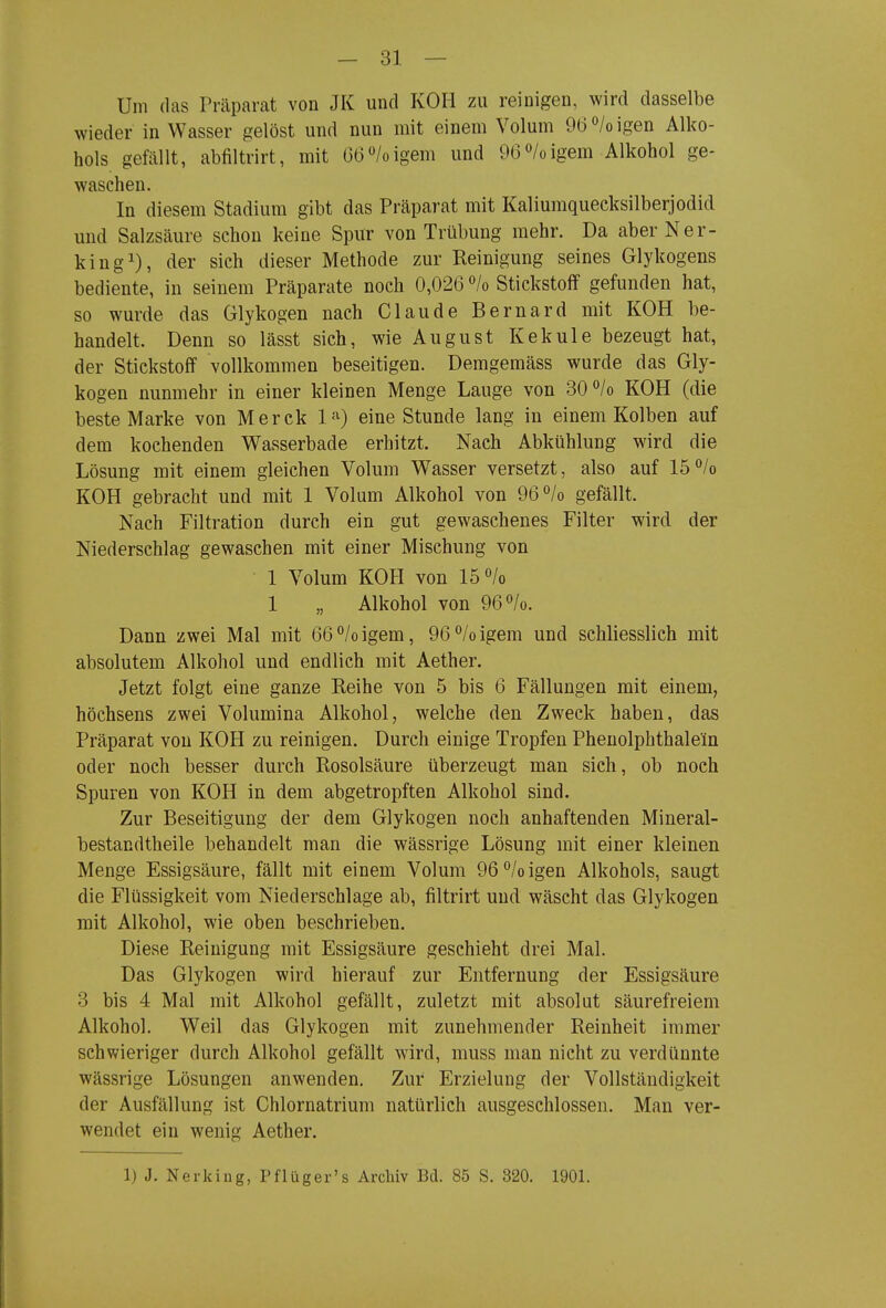 Um das Präparat von JK und KOH zu reinigen, wird dasselbe wieder in Wasser gelöst und nun mit einem Volum 9(3''/o igen Alko- hols gefällt, abfiltrirt, mit 66/oigem und 96^/oigem Alkohol ge- waschen. In diesem Stadium gibt das Präparat mit Kaliuraquecksilberjodid und Salzsäure schon keine Spur von Trübung mehr. Da aber Ner- kingi), der sich dieser Methode zur Reinigung seines Glykogens bediente, in seinem Präparate noch 0,026 ''/o Stickstoflf gefunden hat, so wurde das Glykogen nach Claude Bernard mit KOH be- handelt. Denn so lässt sich, wie August Kekule bezeugt hat, der Stickstoff vollkommen beseitigen. Demgemäss wurde das Gly- kogen nunmehr in einer kleinen Menge Lauge von SO^Io KOH (die beste Marke von Merck l-*^) eine Stunde lang in einem Kolben auf dem kochenden Wasserbade erhitzt. Nach Abkühlung wird die Lösung mit einem gleichen Volum Wasser versetzt, also auf 15/o KOH gebracht und mit 1 Volum Alkohol von 96°/o gefällt. Nach Filtration durch ein gut gewaschenes Filter wird der Niederschlag gewaschen mit einer Mischung von 1 Volum KOH von 15 /o 1 „ Alkohol von 96^/0. Dann zwei Mal mit 66°/oigem, 96/oigem und schliesslich mit absolutem Alkohol und endlich mit Aether. Jetzt folgt eine ganze Reihe von 5 bis 6 Fällungen mit einem, höchsens zwei Volumina Alkohol, welche den Zweck haben, das Präparat von KOH zu reinigen. Durch einige Tropfen Phenolphthalein oder noch besser durch Rosolsäure überzeugt man sich, ob noch Spuren von KOH in dem abgetropften Alkohol sind. Zur Beseitigung der dem Glykogen noch anhaftenden Mineral- bestandtheile behandelt man die wässrige Lösung mit einer kleinen Menge Essigsäure, fällt mit einem Volum 96 /o igen Alkohols, saugt die Flüssigkeit vom Niederschlage ab, filtrirt und wäscht das Glykogen mit Alkohol, wie oben beschrieben. Diese Reinigung mit Essigsäure geschieht drei Mal. Das Glykogen wird hierauf zur Entfernung der Essigsäure 3 bis 4 Mal mit Alkohol gefällt, zuletzt mit absolut säurefreiem Alkohol. Weil das Glykogen mit zunehmender Reinheit immer schwieriger durch Alkohol gefällt wird, muss man nicht zu verdünnte wässrige Lösungen anwenden. Zur Erzielung der Vollständigkeit der Ausfällung ist Chlornatrium natürlich ausgeschlossen. Man ver- wendet ein wenig Aether.