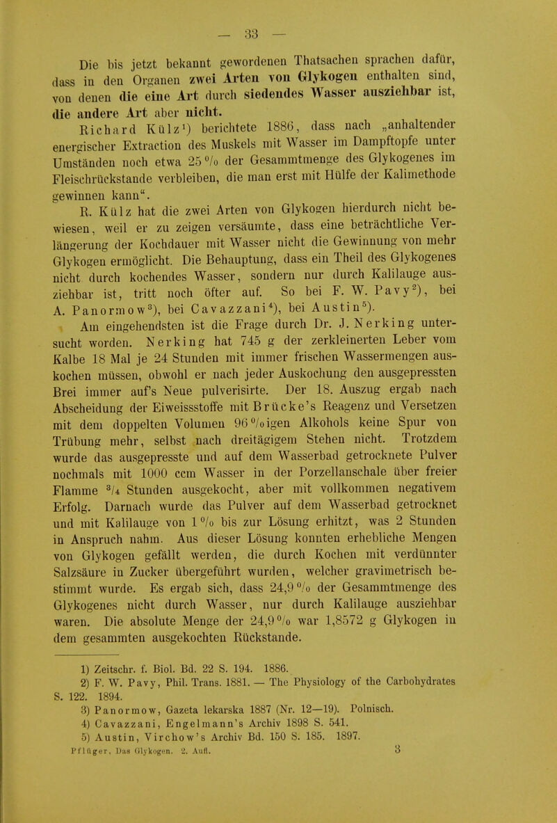 Die bis jetzt bekannt gewordenen Thatsachen sprachen dafür, dass in den Organen zwei Arten von Glykogen enthalten sind, von denen die eine Art durch siedendes Wasser ausziehbar ist, die andere Art aber nicht. Richard Külz^) berichtete 1886, dass nach „anhaltender energischer Extraction des Muskels mit Wasser im Dampftopfe unter Umständen noch etwa 25 /o der Gesammtmenge des Glykogenes im Fleischrückstande verbleiben, die man erst mit Hülfe der Kalimethode gewinnen kann. R. Külz hat die zwei Arten von Glykogen hierdurch nicht be- wiesen, weil er zu zeigen versäumte, dass eine beträchtliche Ver- längerung der Kochdauer mit Wasser nicht die Gewinnung von mehr Glykogen ermöglicht. Die Behauptung, dass ein Theil des Glykogenes nicht durch kochendes Wasser, sondern nur durch Kalilauge aus- ziehbar ist, tritt noch öfter auf. So bei F. W. Pavy^), bei A. Panormow^), bei Cavazzani*), bei Austin^). Am eingehendsten ist die Frage durch Dr. J. Nerking unter- sucht worden. Nerking hat 745 g der zerkleinerten Leber vom Kalbe 18 Mal je 24 Stunden mit immer frischen Wassermengen aus- kochen müssen, obwohl er nach jeder Auskochung den ausgepressten Brei immer auf's Neue pulverisirte. Der 18. Auszug ergab nach Abscheidung der Eiweissstoffe mit Brücke's Reagenz und Versetzen mit dem doppelten Volumen 96*^/oigen Alkohols keine Spur von Trübung mehr, selbst nach dreitägigem Stehen nicht. Trotzdem wurde das ausgepresste und auf dem Wasserbad getrocknete Pulver nochmals mit 1000 ccm Wasser in der Porzellanschale über freier Flamme Stunden ausgekocht, aber mit vollkommen negativem Erfolg. Darnach wurde das Pulver auf dem Wasserbad getrocknet und mit Kalilauge von 1 /o bis zur Lösung erhitzt, was 2 Stunden in Anspruch nahm. Aus dieser Lösung konnten erhebliche Mengen von Glykogen gefällt werden, die durch Kochen mit verdünnter Salzsäure in Zucker übergeführt wurden, welcher gravimetrisch be- stimmt wurde. Es ergab sich, dass 24,9 /o der Gesammtmenge des Glykogenes nicht durch Wasser, nur durch Kalilauge ausziehbar waren. Die absolute Menge der 24,9 /o war 1,8572 g Glykogen in dem gesammten ausgekochten Rückstände. 1) Zeitschr. f. Biol. Bd. 22 S. 194. 1886. 2) F. W. Pavy, Phil. Trans. 1881. — The Physiology of the Carbohydrates S. 122. 1894. 3) Panormow, Gazeta lekarska 1887 (Nr. 12—19). Polnisch. 4) Cavazzani, Engelmann's Archiv 1898 S. 541. 5) Austin, Virchow's Archiv Bd. 150 S. 185. 1897. Pflftger, Das Glykogen. 2. Aufl. 3