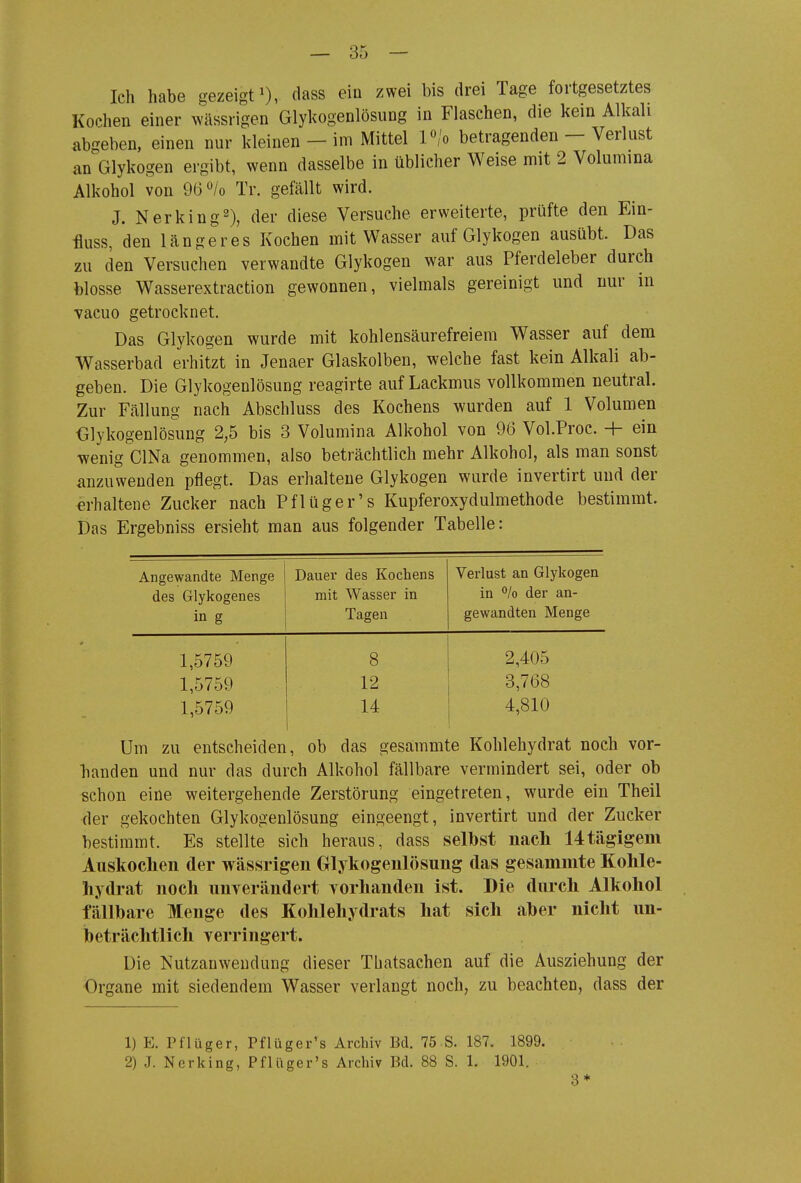 Ich habe gezeigt^), dass ein zwei bis drei Tage fortgesetztes Kochen einer wilssrigen Glykogenlösung in Flaschen, die kein Alkali abgeben, einen nur kleinen - im Mittel P/o betragenden - Verlust an Glykogen ergibt, wenn dasselbe in üblicher Weise mit 2 Volumina Alkohol von 96<^/o Tr. gefällt wird. J. Nerking^), der diese Versuche erweiterte, prüfte den Ein- üuss, den längeres Kochen mit Wasser auf Glykogen ausübt. Das zu den Versuchen verwandte Glykogen war aus Pferdeleber durch blosse Wasserextraction gewonnen, vielmals gereinigt und uur in vacuo getrocknet. Das Glykogen wurde mit kohlensäurefreiera Wasser auf dem Wasserbad erhitzt in Jenaer Glaskolben, welche fast kein Alkali ab- geben. Die Glykogenlösung reagirte auf Lackmus vollkommen neutral. Zur Fällung nach Abschluss des Kochens wurden auf 1 Volumen Glykogenlösung 2,5 bis 3 Volumina Alkohol von 96 Vol.Proc. + ein wenig ClNa genommen, also beträchtlich mehr Alkohol, als man sonst anzuwenden pflegt. Das erhaltene Glykogen wurde invertirt und der erhaltene Zucker nach Pflüger's Kupferoxydulmethode bestimmt. Das Ergebniss ersieht man aus folgender Tabelle: Angewandte Menge des Glykogenes in g Dauer des Kochens mit Wasser in Tagen Verlust an Glykogen in % der an- gewandten Menge 1,5759 8 2,405 1,5759 12 3,768 1,5759 14 4,810 Um zu entscheiden, ob das gesammte Kohlehydrat noch vor- banden und nur das durch Alkohol fällbare vermindert sei, oder ob schon eine weitergehende Zerstörung eingetreten, wurde ein Theil der gekochten Glykogenlösung eingeengt, invertirt und der Zucker bestimmt. Es stellte sich heraus, dass selbst nach 14tägigem Auskochen der wässrigen Glykogenlösung das gesammte Kohle- hydrat noch unverändert vorhanden ist. Die durch Alkohol fällbare Menge des Kohlehydrats hat sich aber nicht un- beträchtlich verringert. Die Nutzauwendung dieser Thatsachen auf die Ausziehung der Organe mit siedendem Wasser verlangt noch, zu beachten, dass der 1) E. Pflüger, Pflüger's Archiv Bd. 75 S. 187. 1899. 2) J. Nerking, Pflüger's Archiv Bd. 88 S. 1. 1901. 3*