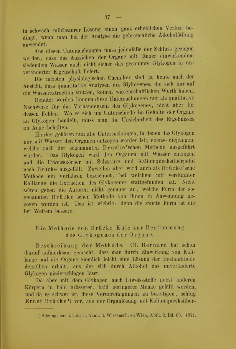 in schwach milchsaurer Lösung einen ganz erheblichen Verlust be- dingt, wenn man bei der Analyse die gebräuchliche Alkoholfällung anwendet. Aus diesen Untersuchungen muss jedenfalls der Schluss gezogen werden, dass das Ausziehen der Organe mit länger einwirkendem siedendem Wasser auch nicht sicher das gesammte Glykogen in un- veränderter Eigenschaft liefert. Die meisten physiologischen Chemiker sind ja heute auch der Ansicht, dass quantitative Analysen des Glykogenes, die sich nur auf die Wasserextraction stützen, keinen wissenschaftlichen Werth haben. Benutzt werden können diese Untersuchungen nur als qualitative Nachweise für das Vorhandensein des Glykogenes, nicht aber für dessen Fehlen. Wo es sich um Unterschiede im Gehalte der Organe an Glykogen handelt, muss man die Unsicherheit des Ergebnisses im Auge behalten. Hierher gehören nun alle Untersuchungen, in denen das Glykogen nur mit Wasser den Organen entzogen worden ist; ebenso diejenigen, welche nach der sogenannten Brücke'sehen Methode ausgeführt wurden. Das Glykogen wird den Organen mit Wasser entzogen und die Eiweisskörper mit Salzsäure und Kaliumquecksilberjodid nach Brücke ausgefällt. Zuweilen aber wird auch als Brücke'sehe Methode ein Verfahren bezeichnet, bei welchem mit verdünnter Kalilauge die Extraction des Glykogenes stattgefunden hat. Nicht selten geben die Autoren nicht genauer an, welche Form der so- genannten Brücke'sehen Methode von ihnen in Anwendung ge- zogen worden ist. Das ist wichtig; denn die zweite Form ist die bei Weitem bessere. Die Methode von Brücke-Külz zur Bestimmung des Glykogenes der Organe. Beschreibung der Methode. Gl. Bernard hat schon darauf aufmerksam gemacht, dass man durch Einwirkung von Kali- lauge auf die Organe ziemlieh leicht eine Lösung der Bestandtheile derselben erhält, aus der sich durch Alkohol das unveränderte Glykogen niederschlagen lässt. Da aber mit dem Glykogen auch Eiweissstoflfe nebst anderen Körpern in bald grösserer, bald geringerer Menge gefällt werden, und da es schwer ist, diese Verunreinigungen zu beseitigen, sehlug Ernst Brücke^) vor, aus der Organlösung mit Kaliumquecksilber- 1) Sitzungsber. d. kaiserl. Akad. d. Wissensch, zu Wien, Abth. 2, Bd. 63. 1871.