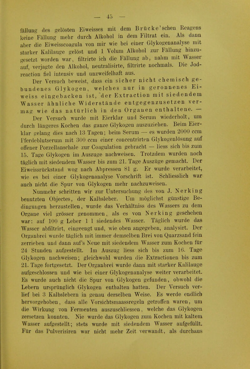 fällun£^- des gelösten Ei weisses mit dem Brücke'sehen Reagens keine ^Fällung mehr durch Alkohol in dem Filtrat ein. Als dann aber die Eiweisscoagula von mir wie bei einer Glykogenanalyse mit starker Kalilauge gelöst und 1 Volum Alkohol zur Fällung hinzu- gesetzt worden'war, filtrirte ich die Fällung ab, nalim mit Wasser auf, verjagte den Alkohol, neutralisirte, filtrirte nochmals. Die Jod- reaction fiel intensiv und unzweifelhaft aus. Der Versuch beweist, dass ein sicher nicht chemisch ge- bundenes Glykogen, welches nur in geronnenes Ei- weiss eingebacken ist, 'der Extraction mit siedendem Wasser ähnliche Widerstände entgegenzusetzen ver- mag wie das natürlich in den Orgauen enthaltene. — Der Versuch wurde mit Eierklar und Serum wiederholt, um durch längeres Kochen das ganze Glykogen auszuziehen. Beim Eier- klar gelang dies nach 13 Tagen; beim Serum — es wurden 2000 ccm Pferdeblutserum mit 300 ccm einer concentrirten Glykogenlösung auf offener Porzellanschale zur Coagulation gebracht — liess sich bis zum 15. Tage Glykogen im Auszuge nachweisen. Trotzdem wurden noch täglich mit siedendem Wasser bis zum 21. Tage Auszüge gemacht. Der Eiweissrückstand wog nach Abpressen 81 g. Er wurde verarbeitet, wie es bei einer Glykogenanalyse Vorschrift ist. Schliesslich war auch nicht die Spur von Glykogen mehr nachzuweisen. Nunmehr schritten wir zur Untersuchung des von J. Nerking benutzten Objectes, der Kalbsleber. Um möglichst günstige Be- dingungen herzustellen, wurde das Verhältniss des Wassers zu dem Organe viel grösser genommen, als es von Nerking geschehen war: auf 100 g Leber 1 1 siedendes Wasser. Täglich wurde das Wasser abfiltrirt, eingeengt und, wie oben angegeben, analysirt. Der Organbrei wurde täglich mit immer demselben Brei von Quarzsand fein zerrieben und dann auf's Neue mit siedendem Wasser zum Kochen für 24 Stunden aufgestellt. Im Auszug liess sich bis zum 16. Tage Glykogen nachweisen; gleichwohl wurden die Extractionen bis zum 21. Tage fortgesetzt. Der Organbrei wurde dann mit starker Kalilauge aufgeschlossen und wie bei einer Glykogenanalyse weiter verarbeitet. Es wurde auch nicht die Spur von Glykogen gefunden, obwohl die Lebern ursprünglich Glykogen enthalten hatten. Der Versuch ver- lief bei 3 Kalbslebern in genau derselben Weise. Es werde endlich hervorgehoben, dass alle Vorsichtsmaassregeln getroffen waren, um die Wirkung von Fermenten auszuschliessen, welche das Glykogen zersetzen konnten. Nie wurde das Glykogen zum Kochen mit kaltem Wasser aufgestellt; stets wurde mit siedendem Wasser aufgefüllt. Für das Pulverisiren war nicht mehr Zeit verwandt, als durchaus