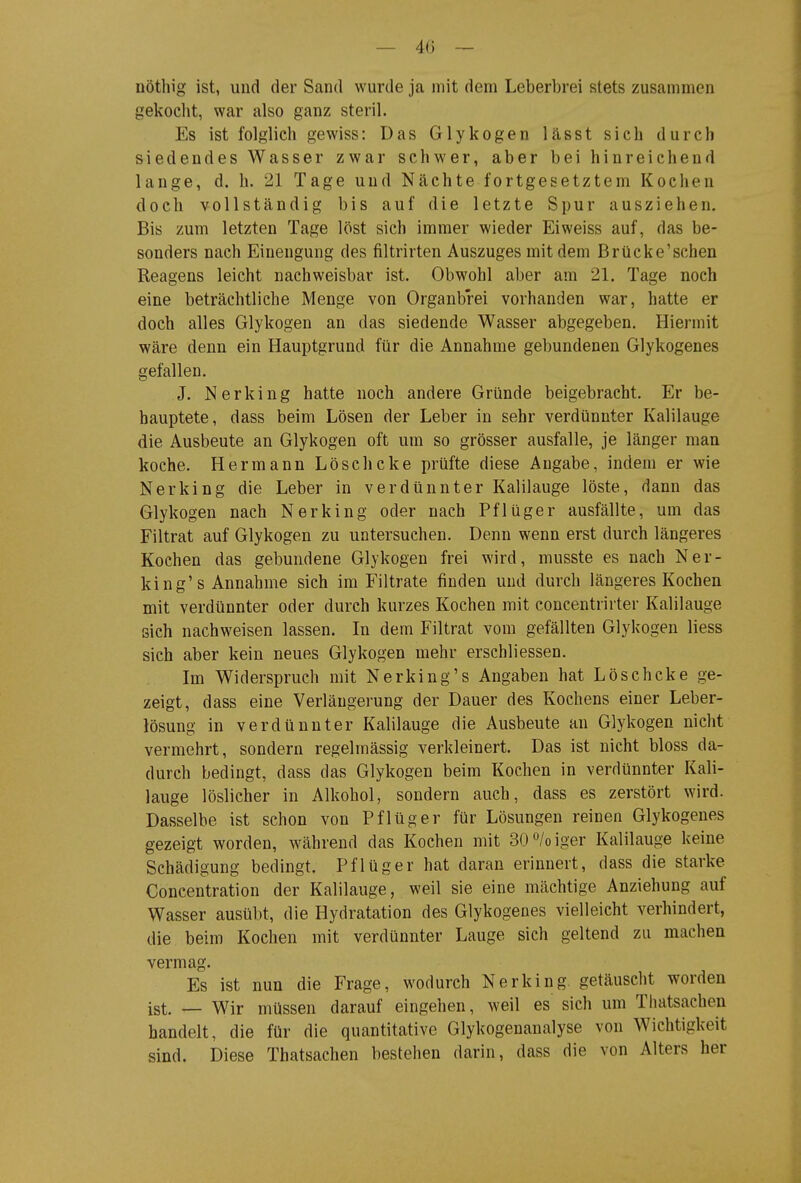 — 4(3 — nöthig ist, und der Sand wurde ja mit dem Leberbrei stets zusammen gekoclit, war also ganz steril. Es ist folglich gewiss: Das Glykogen lässt sich durch siedendes Wasser zwar schwer, aber bei hinreichend lange, d. h. 21 Tage und Nächte fortgesetztem Kochen doch vollständig bis auf die letzte Spur ausziehen. Bis zum letzten Tage löst sich immer wieder Ei weiss auf, das be- sonders nach Einengung des filtrirten Auszuges mit dem Brücke'sehen Reagens leicht nachweisbar ist. Obwohl aber am 21. Tage noch eine beträchtliche Menge von Organbrei vorhanden war, hatte er doch alles Glykogen an das siedende Wasser abgegeben. Hiermit wäre denn ein Hauptgrund für die Annahme gebundenen Glykogenes gefallen, J. Nerking hatte noch andere Gründe beigebracht. Er be- hauptete, dass beim Lösen der Leber in sehr verdünnter Kalilauge die Ausbeute an Glykogen oft um so grösser ausfalle, je länger man koche, Hermann Löschcke prüfte diese Angabe, indem er wie Nerking die Leber in verdünnter Kalilauge löste, dann das Glykogen nach Nerking oder nach Pflüger ausfällte, um das Filtrat auf Glykogen zu untersuchen. Denn wenn erst durch längeres Kochen das gebundene Glykogen frei wird, musste es nach Ner- king's Annahme sich im Filtrate finden und durch längeres Kochen mit verdünnter oder durch kurzes Kochen mit concentrirter Kalilauge sich nachweisen lassen. In dem Filtrat vom gefällten Glykogen Hess sich aber kein neues Glykogen mehr erschliessen. Im Widerspruch mit Nerking's Angaben hat Lösch cke ge- zeigt, dass eine Verlängerung der Dauer des Kochens einer Leber- lösung in verdünnter Kalilauge die Ausbeute an Glykogen nicht vermehrt, sondern regelmässig verkleinert. Das ist nicht bloss da- durch bedingt, dass das Glykogen beim Kochen in verdünnter Kali- lauge löslicher in Alkohol, sondern auch, dass es zerstört wird. Dasselbe ist schon von Pflüg er für Lösungen reinen Glykogenes gezeigt worden, während das Kochen mit 30<^/oiger Kalilauge keine Schädigung bedingt. Pflüger hat daran erinnert, dass die starke Concentration der Kalilauge, weil sie eine mächtige Anziehung auf Wasser ausül)t, die Hydratation des Glykogenes vielleicht verhindert, die beim Kochen mit verdünnter Lauge sich geltend zu machen vermag. Es ist nun die Frage, wodurch Nerking. getäuscht worden ist. _ Wir müssen darauf eingehen, weil es sich um Tliatsachen handelt, die für die quantitative Glykogenanalyse von Wichtigkeit sind. Diese Thatsachen bestehen darin, dass die von Alters her