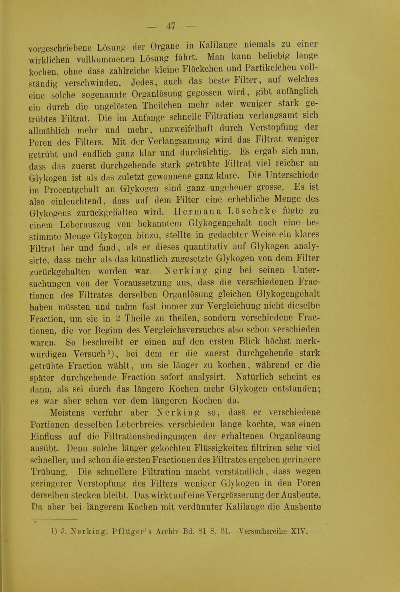 — 47 — voro-eschriebene Lösuiio- der Organe in Kalilauge niemals zu einer wirklichen vollkommenen Lösung führt. Man kann beliebig lange kochen, ohne dass zahlreiche kleine Flöckchen und Partikelcheu voll- ständig verschwinden. Jedes, auch das beste Filter, auf welches eine solche sogenannte Organlösung gegossen wird, gibt anfänglich ein durch die ungelösten Theilchen mehr oder weniger stark ge- trübtes Filtrat. Die im Anfange schnelle Filtration verlangsamt sich allmählich mehr und mehr, unzweifelhaft durch Verstopfung der Poren des Filters. Mit der Verlangsamung wird das Filtrat weniger getrübt und endlich ganz klar und durchsichtig. Es ergab sich nun, dass das zuerst durchgehende stark getrübte Filtrat viel reicher an Glykogen ist als das zuletzt gewonnene ganz klare. Die Unterschiede im Procentgehalt an Glykogen sind ganz ungeheuer grosse. Es ist also einleuchtend, dass auf dem Filter eine erhebliche Menge des Glykogens zurückgehalten wird. Hermann Löscheke fügte zu einem Leberauszug von bekanntem Glykogengehalt noch eine be- stimmte Menge Glykogen hinzu, stellte in gedachter Weise ein klares Filtrat her und fand, als er dieses quantitativ auf Glykogen analy- sirte, dass mehr als das künstlich zugesetzte Glykogen von dem Filter zurückgehalten worden war. Nerking ging bei seinen Unter- suchungen von der Voraussetzung aus, dass die verschiedenen Frac- tionen des Filtrates derselben Organlösung gleichen Glykogengehalt haben müssten und nahm fast immer zur Vergleichung nicht dieselbe Fraction, um sie in 2 Theile zu theilen, sondern verschiedene Frac- tionen, die vor Beginn des Vergleichsversuches also schon verschieden waren. So beschreibt er einen auf den ersten Blick höchst merk- würdigen Versuch^), bei dem er die zuerst durchgehende stark getrübte Fraction wählt, um sie länger zu kochen, während er die später durchgehende Fraction sofort analysirt. Natürlich scheint es dann, als sei durch das längere Kochen mehr Glykogen entstanden; es war aber schon vor dem längeren Kochen da. Meistens verfuhr aber Nerking so, dass er verschiedene Portionen desselben Leberbreies verschieden lange kochte, was einen Einfluss auf die Filtrationsbedingungen der erhaltenen Organlösung ausübt. Denn solche länger gekochten Flüssigkeiten jältriren sehr viel schneller, und schon die ersten Fractionen des Filtrates ergeben geringere Trübung, Die schnellere Filtration macht verständlich, dass wegen geringerer Verstopfung des Filters weniger Glykogen in den Poren derselben stecken bleibt. Das wirkt auf eine Vergrösserung der Ausbeute. Da aber bei längerem Kochen mit verdünnter Kalilauge die Ausbeute