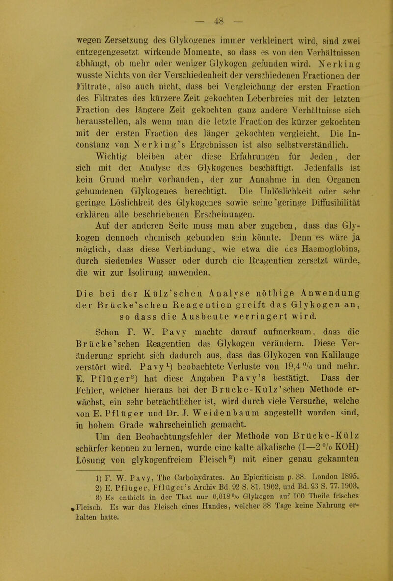 wegen Zersetzung des Glykogenes immer verkleinert wird, sind zwei entgegengesetzt wirkende Momente, so dass es von deo Verhältnissen abhängt, ob mehr oder weniger Glykogen gefunden wird. Nerking wusste Nichts von der Verschiedenheit der verschiedenen Fractionen der Filtrate, also auch nicht, dass bei Vergleichung der ersten Fraction des Filtrates des kürzere Zeit gekochten Leberbreies mit der letzten Fraction des längere Zeit gekochten ganz andere Verhältnisse sich herausstellen, als wenn man die letzte Fraction des kürzer gekochten mit der ersten Fraction des länger gekochten vergleicht. Die In- constanz von Nerking's Ergebnissen ist also selbstverständlich. Wichtig bleiben aber diese Erfahrungen für Jeden, der sich mit der Analyse des Glykogenes beschäftigt. Jedenfalls ist kein Grund mehr vorhanden, der zur Annahme in den Organen gebundenen Glykogenes berechtigt. Die Unlöslichkeit oder sehr geringe Löslichkeit des Glykogenes sowie seine'geringe Diffusibilität erklären alle beschriebenen Erscheinungen. Auf der anderen Seite muss man aber zugeben, dass das Gly- kogen dennoch chemisch gebunden sein könnte. Denn es wäre ja möglich, dass diese Verbindung, wie etwa die des Haemoglobins, durch siedendes Wasser oder durch die Reagentien zersetzt würde, die wir zur Isolirung anwenden. Die bei der Külz'schen Analyse nöthige Anwendung der Brücke'schen Reagentien greift das Glykogen an, so dass die Ausbeute verringert wird. Schon F. W. Pavy machte darauf aufmerksam, dass die Brücke'schen Reagentien das Glykogen verändern. Diese Ver- änderung spricht sich dadurch aus, dass das Glykogen von Kalilauge zerstört wird. Pavy^) beobachtete Verluste von 19,4 /o und mehr. E. Pflüger^) hat diese Angaben Pavy's bestätigt. Dass der Fehler, welcher hieraus bei der Brücke-Külz'schen Methode er- wächst, ein sehr beträchtlicher ist, wird durch viele Versuche, welche von E. Pflüger und Dr. J. Weidenbaum angestellt worden sind, in hohem Grade wahrscheinlich gemacht. Um den Beobachtungsfehler der Methode von Brücke-Külz schärfer kenneu zu lernen, wurde eine kalte alkalische (1—2 /o KOH) Lösung von glykogenfreiem Fleisch^) mit einer genau gekannten 1) F. W. Pavy, The Carbohydrates. An Epicriticism p. 38. London 1895. 2) E. Pflüger, Pflüger's Archiv Bd. 92 S. 81. 1902, und Bd. 93 S. 77.1903. 3) Es enthielt in der That nur 0,0180/0 Glykogen auf 100 Theile frisches »Fleisch. Es war das Fleisch eines Hundes, welcher 38 Tage keine Nahrung er- halten hatte.