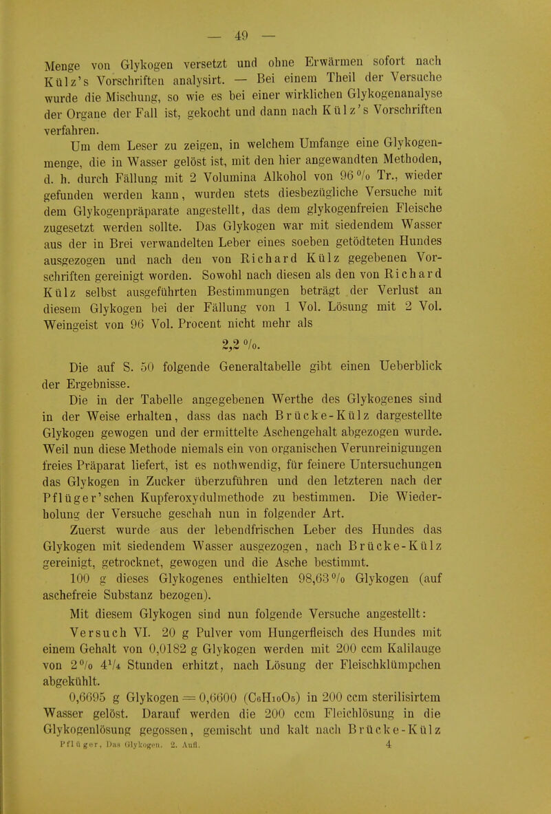 Menge von Glykogen versetzt und ohne Erwärmen sofort nach Külz's Vorschriften analysirt. — Bei einem Theil der Versuche wurde die Mischung, so wie es bei einer wirklichen Glykogenanalyse der Organe der Fall ist, gekocht und dann nach Külz's Vorschriften verfahren. Um dem Leser zu zeigen, in welchem Umfange eine Glykogen- menge, die in Wasser gelöst ist, mit den hier angewandten Methoden, d. h. durch Fällung mit 2 Volumina Alkohol von 96*^/0 Tr., wieder gefunden werden kann, wurden stets diesbezügliche Versuche mit dem Glykogenpräparate angestellt, das dem glykogenfreien Fleische zugesetzt werden sollte. Das Glykogen war mit siedendem Wasser aus der in Brei verwandelten Leber eines soeben getödteten Hundes ausgezogen und nach den von Richard Külz gegebenen Vor- schriften gereinigt worden. Sowohl nach diesen als den von Richard Külz selbst ausgeführten Bestimmungen beträgt der Verlust an diesem Glykogen bei der Fällung von 1 Vol. Lösung mit 2 Vol. Weingeist von 96 Vol. Procent nicht mehr als Die auf S. 50 folgende Generaltabelle gibt einen Ueberblick der Ergebnisse. Die in der Tabelle angegebenen Werthe des Glykogenes sind in der Weise erhalten, dass das nach Brücke-Külz dargestellte Glykogen gewogen und der ermittelte Aschengehalt abgezogen wurde. Weil nun diese Methode niemals ein von organischen Verunreinigungen freies Präparat liefert, ist es nothwendig, für feinere Untersuchungen das Glykogen in Zucker überzuführen und den letzteren nach der Pflüger'sehen Kupferoxydulmethode zu bestimmen. Die Wieder- holung der Versuche geschah nun in folgender Art. Zuerst wurde aus der lebendfrischen Leber des Hundes das Glykogen mit siedendem Wasser ausgezogen, nach Brücke-Külz gereinigt, getrocknet, gewogen und die Asche bestimmt. 100 g dieses Glykogenes enthielten 98,63 *^/o Glykogen (auf aschefreie Substanz bezogen). Mit diesem Glykogen sind nun folgende Versuche angestellt: Versuch VL 20 g Pulver vom Hungerfleisch des Hundes mit einem Gehalt von 0,0182 g Glykogen werden mit 200 ccm Kalilauge von 2*^/0 4V4 Stunden erhitzt, nach Lösung der Fleischklümpchen abgekühlt. 0,6695 g Glykogen = 0,6600 (CeHioOs) in 200 ccm sterilisirtem Wasser gelöst. Darauf werden die 200 ccm Fleichlösung in die Glykogenlösung gegossen, gemischt und kalt nach Brücke-Külz Pfluger, Das OlyltOKrüi. 2. Aufl. 4 I II