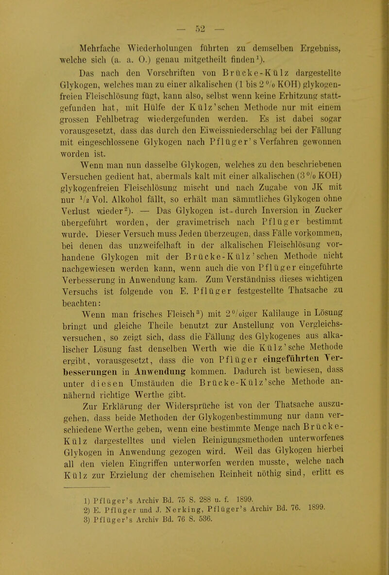 Mehrfache Wiederholungen führten zu demselben Ergebniss, welche sich (a. a. 0.) genau mitgetheilt finden^). Das nach den Vorschriften von Brücke-Külz dargestellte Glykogen, welches man zu einer alkalischen (1 bis 2 ^/o KOH) glykogen- freieu Fleischlösung fügt, kann also, selbst wenn keine Erhitzung statt- gefunden hat, mit Hülfe der Külz'sehen Methode nur mit einem grossen Fehlbetrag wiedergefunden werden. Es ist dabei sogar vorausgesetzt, dass das durch den Eiweissniederschlag bei der Fällung mit eingeschlossene Glykogen nach Pf lüger's Verfahren gewonnen worden ist. Wenn man nun dasselbe Glykogen, welches zu den beschriebenen Versuchen gedient hat, abermals kalt mit einer alkalischen (3°/o KOH) glykogenfreien Fleischlösung mischt und nach Zugabe von JK mit nur Vol. Alkohol fällt, so erhält man sämmtliches Glykogen ohne Verlust wieder^). — Das Glykogen ist^durch Inversion in Zucker übergeführt worden, der gravimetrisch nach Pflüger bestimmt wurde. Dieser Versuch muss Jeden überzeugen, dass Fälle vorkommen, bei denen das unzweifelhaft in der alkalischen Fleischlösung vor- handene Glykogen mit der Brücke-Külz' sehen Methode nicht nachgewiesen werden kann, wenn auch die von Pflüger eingeführte Verbesserung in Anwendung kam. Zum Verständniss dieses wichtigen Versuchs ist folgende von E. Pflüger festgestellte Thatsache zu beachten: Wenn man frisches Fleisch 3) mit 2/oiger Kalilauge in Lösung bringt und gleiche Theile benutzt zur Anstellung von Vergleichs- versuchen, so zeigt sich, dass die Fällung des Glykogenes aus alka- lischer Lösung fast denselben Werth wie die Külz'sehe Methode ergibt, vorausgesetzt, dass die von Pflüger eingeführten Yer- bessernngen in Anwendung kommen. Dadurch ist bewiesen, dass unter diesen Umständen die Brücke-Külz'sehe Methode an- nähernd richtige Werthe gibt. Zur Erklärung der Widersprüche ist von der Thatsache auszu- gehen, dass beide Methoden der Glykogenbestimmung nur dann ver- schiedene Werthe geben, wenn eine bestimmte Menge nach Brücke- Külz dargestelltes und vielen Reinigungsmethoden unterworfenes Glykogen in Anwendung gezogen wird. Weil das Glykogen hierbei all den vielen Eingriffen unterworfen werden musste, welche nach Külz zur Erzielung der chemischen Reinheit nöthig sind, erlitt es 1) Pflüger's Archiv BJ. 75 S. 288 u. f. 1899. 2) E. Pflüger und J. Nerking, Pflügcr's Archiv Bd. 76. 1899. 3) Pflüg er's Archiv Bd. 76 S. 536.