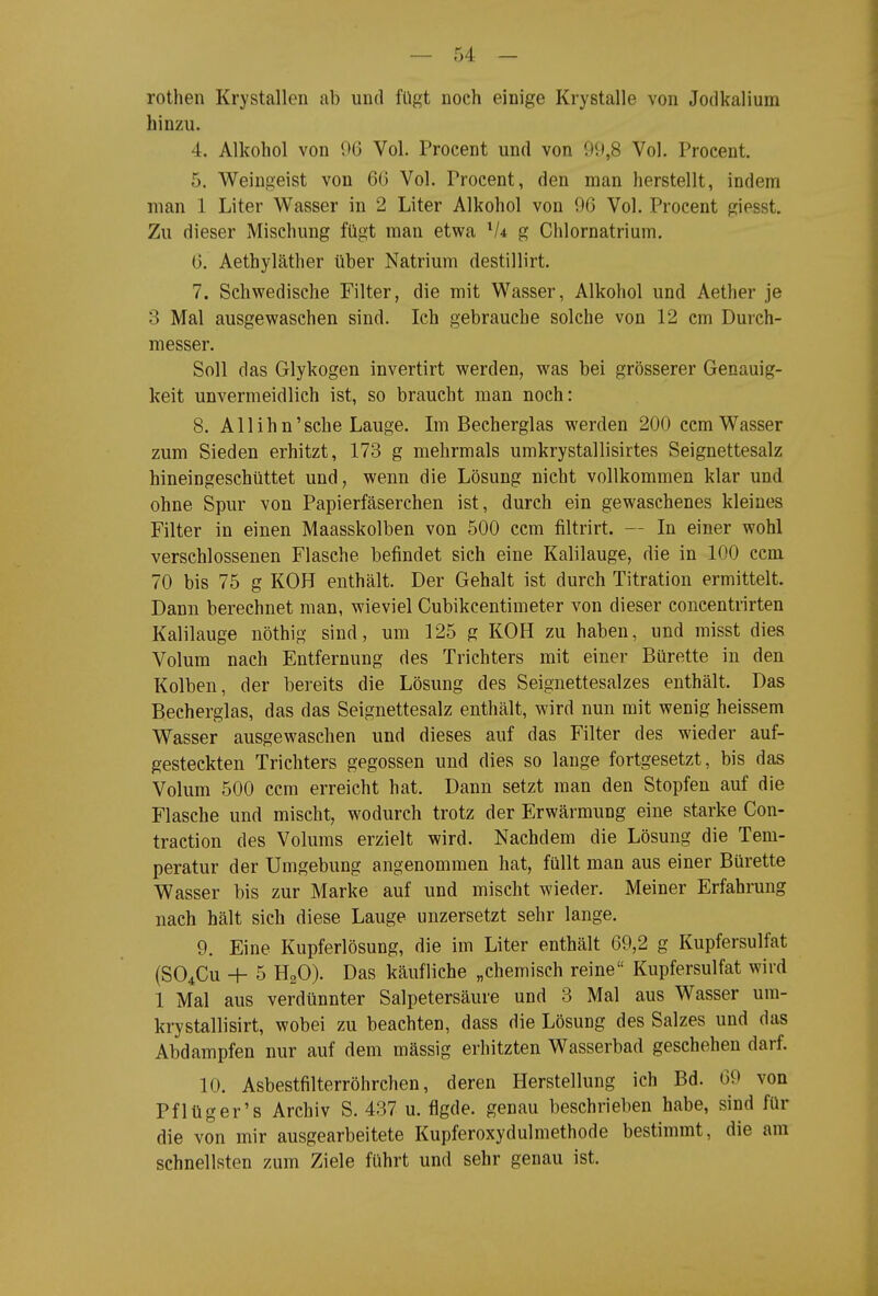 rothen Krystallen ab und fügt noch einige Krystalle von Jodkalium hinzu. 4. Alkohol von 06 Vol. Procent und von 99,8 Vol. Procent. 5. Weingeist von 66 Vol. Procent, den man herstellt, indem man 1 Liter Wasser in 2 Liter Alkohol von 96 Vol. Procent giesst. Zu dieser Mischung fügt man etwa V4 g Chlornatrium. 6. Aethyläther über Natrium destillirt. 7. Schwedische Filter, die mit Wasser, Alkohol und Aether je 3 Mal ausgewaschen sind. Ich gebrauche solche von 12 cm Durch- messer. Soll das Glykogen invertirt werden, was bei grösserer Genauig- keit unvermeidlich ist, so braucht man noch: 8. A11 i h n' sehe Lauge. Im Becherglas werden 200 ccm Wasser zum Sieden erhitzt, 173 g mehrmals umkrystallisirtes Seignettesalz hineingeschüttet und, wenn die Lösung nicht vollkommen klar und ohne Spur von Papierfäserchen ist, durch ein gewaschenes kleines Filter in einen Maasskolben von 500 ccm filtrirt. — In einer wohl verschlossenen Flasche befindet sich eine Kalilauge, die in 100 ccm 70 bis 75 g KOH enthält. Der Gehalt ist durch Titration ermittelt. Dann berechnet man, wieviel Cubikcentimeter von dieser concentrirten Kalilauge nöthig sind, um 125 g KOH zu haben, und misst dies Volum nach Entfernung des Trichters mit einer Bürette in den Kolben, der bereits die Lösung des Seignettesalzes enthält. Das Becherglas, das das Seignettesalz enthält, wird nun mit wenig heissem Wasser ausgewaschen und dieses auf das Filter des wieder auf- gesteckten Trichters gegossen und dies so lange fortgesetzt, bis das Volum 500 ccm erreicht hat. Dann setzt man den Stopfen auf die Flasche und mischt, wodurch trotz der Erwärmung eine starke Con- traction des Volums erzielt wird. Nachdem die Lösung die Tem- peratur der Umgebung angenommen hat, füllt man aus einer Bürette Wasser bis zur Marke auf und mischt wieder. Meiner Erfahrung nach hält sich diese Lauge unzersetzt sehr lange. 9. Eine Kupferlösung, die im Liter enthält 69,2 g Kupfersulfat (SO4CU + 5 H2O). Das käufliche „chemisch reine Kupfersulfat wird 1 Mal aus verdünnter Salpetersäure und 3 Mal aus Wasser ura- krystallisirt, wobei zu beachten, dass die Lösung des Salzes und das Abdampfen nur auf dem massig erhitzten Wasserbad geschehen darf. 10. Asbestfilterröhrchen, deren Herstellung ich Bd. 69 von Pflüger's Archiv S. 437 u. flgde. genau beschrieben habe, sind für die von mir ausgearbeitete Kupferoxydulmethode bestimmt, die am schnellsten zum Ziele führt und sehr genau ist.