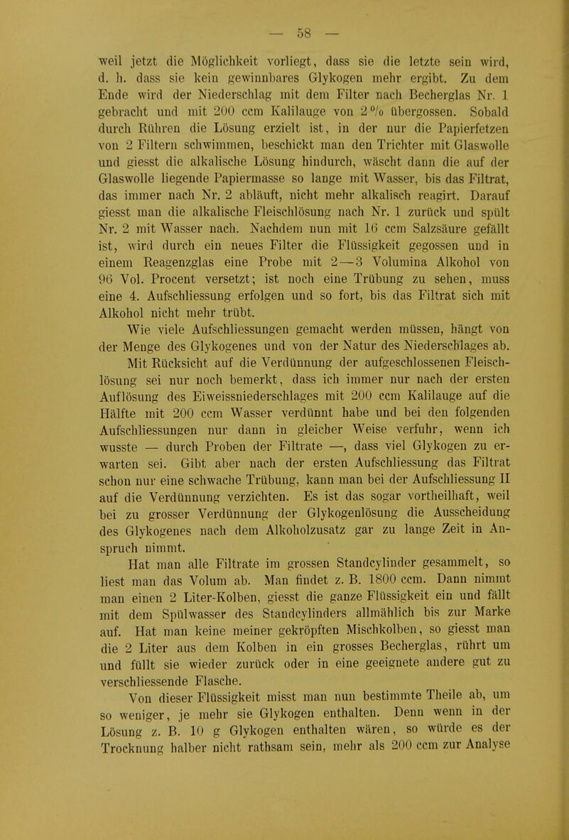 weil jetzt die Möglichkeit vorliegt, dass sie die letzte sein wird, d. Ii. dass sie kein gewinnbares Glykogen mehr ergibt. Zu dem Ende wird der Niederschlag mit dem Filter nach Becherglas Nr. 1 gebracht und mit 200 ccm Kalilauge von 2/o Übergossen. Sobald durch Rühren die Lösung erzielt ist, in der nur die Papierfetzen von 2 Filtern schwimmen, beschickt man den Trichter mit Glaswolle und giesst die alkalische Lösung hindurch, wäscht dann die auf der Glaswolle liegende Papiermasse so lange mit Wasser, bis das Filtrat, das immer nach Nr. 2 abläuft, nicht mehr alkalisch reagirt. Darauf giesst man die alkalische Fleischlösung nach Nr. 1 zurück und spült Nr. 2 mit Wasser nach. Nachdem nun mit 16 ccm Salzsäure gefällt ist, wird durch ein neues Filter die Flüssigkeit gegossen und in einem Reagenzglas eine Probe mit 2—3 Volumina Alkohol von 96 Vol. Procent versetzt; ist noch eine Trübung zu sehen, muss eine 4. Aufschliessung erfolgen und so fort, bis das Filtrat sich mit Alkohol nicht mehr trübt. Wie viele Aufschliessungen gemacht werden müssen, hängt von der Menge des Glykogenes und von der Natur des Niederschlages ab. Mit Rücksicht auf die Verdünnung der aufgeschlossenen Fleisch- lösung sei nur noch bemerkt, dass ich immer nur nach der ersten Auflösung des Eiweissniederschlages mit 200 ccm Kalilauge auf die Hälfte mit 200 ccm Wasser verdünnt habe und bei den folgenden Aufschliessungen nur dann in gleicher Weise verfuhr, wenn ich wusste — durch Proben der Filtrate —, dass viel Glykogen zu er- warten sei. Gibt aber nach der ersten Aufschliessung das Filtrat schon nur eine schwache Trübung, kann man bei der Aufschliessung II auf die Verdünnung verzichten. Es ist das sogar vortheilhaft, weil bei zu grosser Verdünnung der Glykogenlösung die Ausscheidung des Glykogenes nach dem Alkoholzusatz gar zu lange Zeit in An- spruch nimmt. Hat man alle Filtrate im grossen Standcylinder gesammelt, so liest man das Volum ab. Man findet z. B. 1800 ccm. Dann nimmt man einen 2 Liter-Kolben, giesst die ganze Flüssigkeit ein und fällt mit dem Spülwasser des Standcylinders allmählich bis zur Marke auf. Hat man keine meiner gekröpften Mischkolben, so giesst man die 2 Liter aus dem Kolben in ein grosses Becherglas, rührt um und füllt sie wieder zurück oder in eine geeignete andere gut zu verschliessende Flasche. Von dieser Flüssigkeit misst man nun bestimmte Theile ab, um so weniger, je mehr sie Glykogen enthalten. Denn wenn in der Lösung z. B. 10 g Glykogen enthalten wären, so würde es der Trocknung halber nicht rathsam sein, mehr als 200 ccm zur Analyse