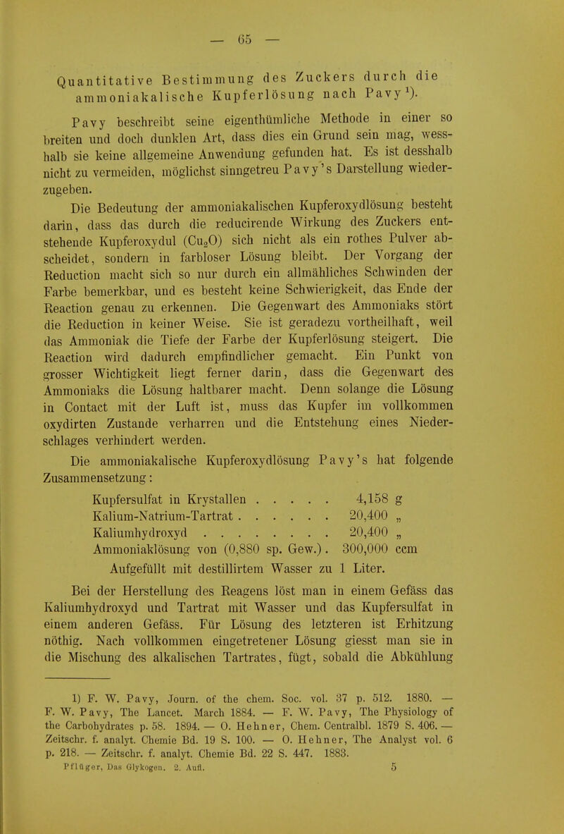 Quantitative Bestimmung des Zuckers durch die ammoniakalische Kupferlösung nach Pavy^). Pavy beschreibt seine eigenthümliche Methode in einer so breiten und doch dunklen Art, dass dies ein Grund sein mag, wess- halb sie keine allgemeine Anwendung gefunden hat. Es ist desshalb nicht zu vermeiden, möglichst sinngetreu Pavy's Darstellung wieder- zugeben. Die Bedeutung der ammoniakalischen Kupferoxydlösung besteht darin, dass das durch die reducirende Wirkung des Zuckers ent- stehende Kupferoxydul (CugO) sich nicht als ein rothes Pulver ab- scheidet, sondern in farbloser Lösung bleibt. Der Vorgang der Reduction macht sich so nur durch ein allmähliches Schwinden der Farbe bemerkbar, und es besteht keine Schwierigkeit, das Ende der Reaction genau zu erkennen. Die Gegenwart des Ammoniaks stört die Reduction in keiner Weise. Sie ist geradezu vortheilhaft, weil das Ammoniak die Tiefe der Farbe der Kupferlösung steigert. Die Reaction wird dadurch empfindlicher gemacht. Ein Punkt von grosser Wichtigkeit liegt ferner darin, dass die Gegenwart des Ammoniaks die Lösung haltbarer macht. Denn solange die Lösung in Contact mit der Luft ist, muss das Kupfer im vollkommen oxydirten Zustande verharren und die Entstehung eines Nieder- schlages verhindert werden. Die ammoniakalische Kupferoxydlösung Pavy's hat folgende Zusammensetzung: Kupfersulfat in Krystallen 4,158 g Kalium-Natrium-Tartrat 20,400 „ Kaliumhydroxyd 20,400 „ Ammoniaklösung von (0,880 sp. Gew.). 300,000 ccm Aufgefüllt mit destillirtera Wasser zu 1 Liter. Bei der Herstellung des Reagens löst man in einem Gefäss das Kaliumhydroxyd und Tartrat mit Wasser und das Kupfersulfat in einem anderen Gefäss. Für Lösung des letzteren ist Erhitzung nöthig. Nach vollkommen eingetretener Lösung giesst man sie in die Mischung des alkalischen Tartrates, fügt, sobald die Abkühlung 1) F. W. Pavy, Journ. of the ehem. Soc. vol. 37 p. 512. 1880. — F. W. Pavy, The Lancet. March 1884. — F. W. Pavy, The Physiology of the Carbohydrates p. 58. 1894. — 0. Hehn er, Chem. Centralbl. 1879 S. 406. — Zeitschr. f. analyt. Chemie Bd. 19 S. 100. — 0. Hehner, The Analyst vol. 6 p. 218. — Zeitschr. f. analyt. Chemie Bd. 22 S. 447. 1883. Pflnger, Das Glykogen. 2. Aufl. 5