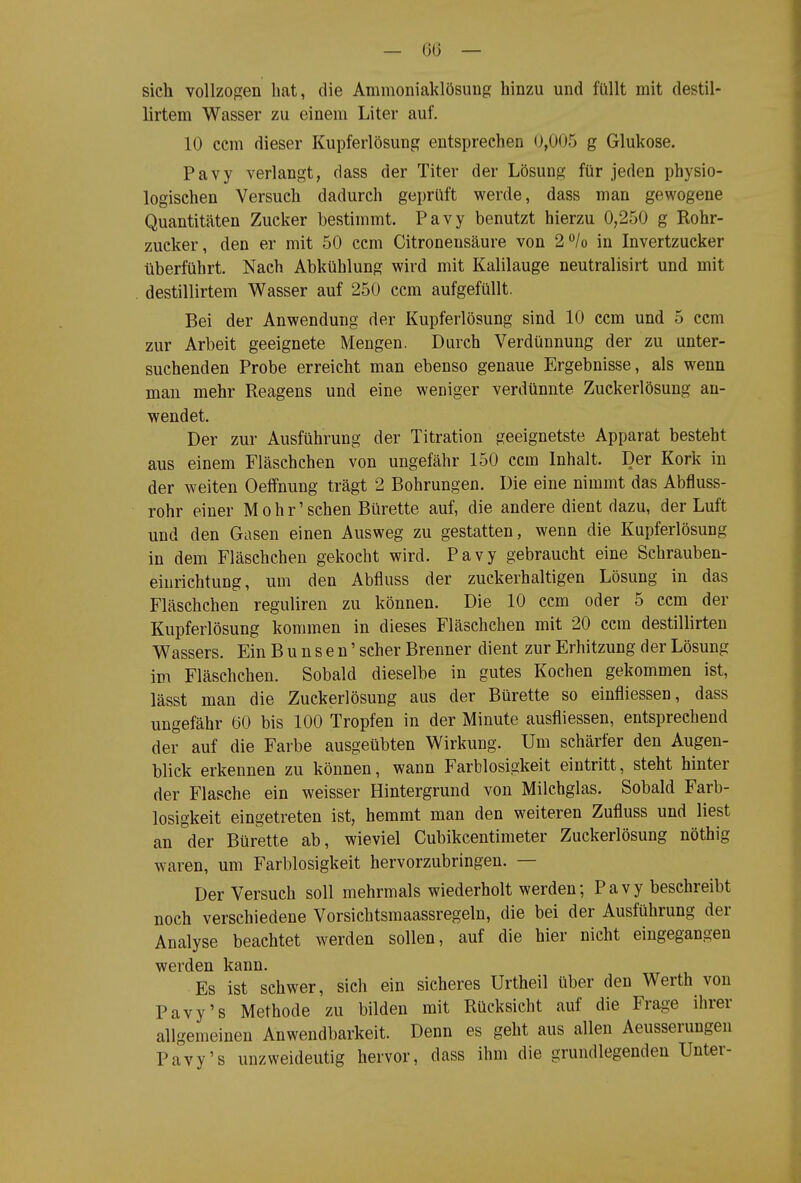 sich vollzogen hat, die Ammoniaklösung hinzu und füllt mit destil- lirtem Wasser zu einem Liter auf. 10 cem dieser Kupferlösung entsprechen 0,005 g Glukose. Pavy verlangt, dass der Titer der Lösung für jeden physio- logischen Versuch dadurch geprüft werde, dass man gewogene Quantitäten Zucker bestimmt. Pavy benutzt hierzu 0,250 g Rohr- zucker, den er mit 50 ccm Citronensäure von 2/o in Invertzucker überführt. Nach Abkühlung wird mit Kalilauge neutralisirt und mit destillirtem Wasser auf 250 ccm aufgefüllt. Bei der Anwendung der Kupferlösung sind 10 ccm und 5 ccm zur Arbeit geeignete Mengen. Durch Verdünnung der zu unter- suchenden Probe erreicht man ebenso genaue Ergebnisse, als wenn man mehr Reagens und eine weniger verdünnte Zuckerlösung an- wendet. Der zur Ausführung der Titration geeignetste Apparat besteht aus einem Fläschchen von ungefähr 150 ccm Inhalt. Der Kork in der weiten Oeffnung trägt 2 Bohrungen. Die eine nimmt das Abfluss- rohr einer Mohr' sehen Bürette auf, die andere dient dazu, der Luft und den Gasen einen Ausweg zu gestatten, wenn die Kupferlösung in dem Fläschchen gekocht wird. Pavy gebraucht eine Schrauben- eiurichtung, um den Abfluss der zuckerhaltigen Lösung in das Fläschchen reguliren zu können. Die 10 ccm oder 5 ccm der Kupferlösung kommen in dieses Fläschchen mit 20 ccm destillirten Wassers. Ein B u n s e n' scher Brenner dient zur Erhitzung der Lösung im Fläschchen. Sobald dieselbe in gutes Kochen gekommen ist, lässt man die Zuckerlösung aus der Bürette so einfliessen, dass ungefähr 60 bis 100 Tropfen in der Minute ausfliessen, entsprechend der auf die Farbe ausgeübten Wirkung. Um schärfer den Augen- blick erkennen zu können, wann Farblosigkeit eintritt, steht hinter der Flasche ein weisser Hintergrund von Milchglas. Sobald Farb- losigkeit eingetreten ist, hemmt man den weiteren Zufluss und liest an der Bürette ab, wieviel Cubikcentimeter Zuckerlösung nöthig waren, um Farblosigkeit hervorzubringen. — Der Versuch soll mehrmals wiederholt werden; Pavy beschreibt noch verschiedene Vorsichtsmaassregeln, die bei der Ausführung der Analyse beachtet werden sollen, auf die hier nicht eingegangen werden kann. Es ist schwer, sich ein sicheres Urtheil über den Werth von Pavy's Methode zu bilden mit Rücksicht auf die Frage ihrer allgemeinen Anwendbarkeit. Denn es geht aus allen Aeusserungen Pavy's unzweideutig hervor, dass ihm die grundlegenden Unter-
