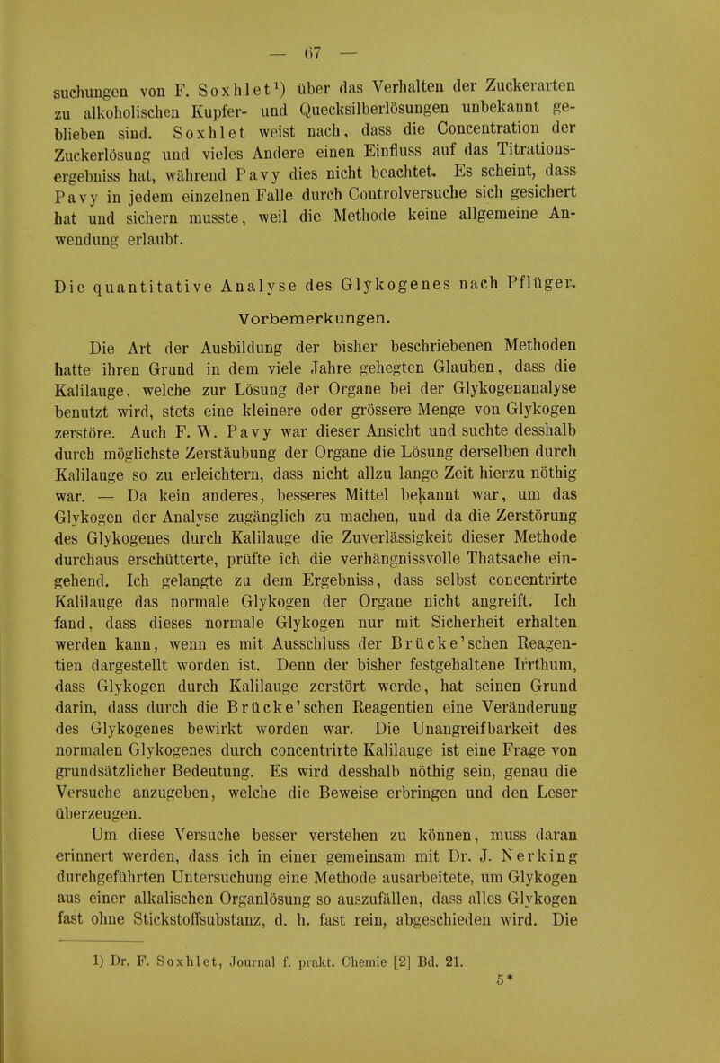 suchungen von F. Soxhlet^) über das Verhalten der Zuckerarten zu alkoholischen Kupfer- und Quecksilberlösungen unbekannt ge- blieben sind. Soxhlet weist nach, dass die Concentration der ZuckerlösuDg und vieles Andere einen Einfluss auf das Titrations- ergebniss hat, während Pavy dies nicht beachtet. Es scheint, dass Pavy in jedem einzelnen Falle durch Controlversuche sich gesichert hat und sichern musste, weil die Methode keine allgemeine An- wendung erlaubt. Die quantitative Analyse des Glykogenes nach Pflüger-. Vorbemerkungen. Die Art der Ausbildung der bisher beschriebenen Methoden hatte ihren Grund in dem viele Jahre gehegten Glauben, dass die Kalilauge, welche zur Lösung der Organe bei der Glykogenanalyse benutzt wird, stets eine kleinere oder grössere Menge von Glykogen zerstöre. Auch F. W. Pavy war dieser Ansicht und suchte desshalb durch möglichste Zerstäubung der Organe die Lösung derselben durch Kalilauge so zu erleichtern, dass nicht allzu lange Zeit hierzu nöthig war. — Da kein anderes, besseres Mittel bejiannt war, um das Glykogen der Analyse zugänglich zu machen, und da die Zerstörung des Glykogenes durch Kalilauge die Zuverlässigkeit dieser Methode durchaus erschütterte, prüfte ich die verhängnissvolle Thatsache ein- gehend. Ich gelangte za dem Ergebniss, dass selbst concentrirte Kalilauge das normale Glykogen der Organe nicht angreift. Ich fand, dass dieses normale Glykogen nur mit Sicherheit erhalten werden kann, wenn es mit Ausschluss der Brücke'sehen Reagen- tien dargestellt worden ist. Denn der bisher festgehaltene Irrthum, dass Glykogen durch Kalilauge zerstört werde, hat seinen Grund darin, dass durch die Brücke'sehen Reagentien eine Veränderung des Glykogenes bewirkt worden war. Die Unangreifbarkeit des normalen Glykogenes durch concentrirte Kalilauge ist eine Frage von grundsätzlicher Bedeutung, Es wird desshalb nöthig sein, genau die Versuche anzugeben, welche die Beweise erbringen und den Leser überzeugen. Um diese Versuche besser verstehen zu können, muss daran erinnert werden, dass ich in einer gemeinsam mit Dr. J. Nerking durchgeführten Untersuchung eine Methode ausarbeitete, um Glykogen aus einer alkalischen Organlösung so auszufällen, dass alles Glykogen fast ohne StickstofFsubstanz, d. h. fast rein, abgeschieden wird. Die 1) Dr. F. Soxhlet, Journal f. prakt. Chemie [2] Bd. 21. 5*