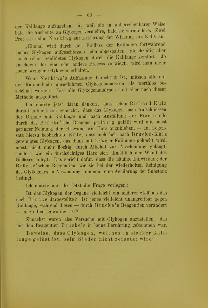 der Kalilauge aufzugeben sei, weil sie in unberechenbarer Weise bald die Ausbeute an Glykogen vermehre, bald sie vermindere. Zwei Processe nahm Nerking zur Erklärung der Wirkung des Kalis an: „Einmal wird durch den Einfluss der Kalilauge fortwährend „neues Glykogen aufgeschlossen oder abgespalten, gleichzeitig aber auch schon gebildetes Glykogen durch die Kalilauge zerstört. Je „nachdem der eine oder andere Process vorwiegt, wird man mehr „oder weniger Glykogen erhalten. Wenn Nerking's Auffassung berechtigt ist, müssen alle mit der Kalimethode ausgeführten Glykogenanalysen als werthlos be- zeichnet werden. Fast alle Glykogenanalysen sind aber nach dieser Methode ausgeführt. Ich musste jetzt daran denken, dass schon Richard Külz darauf aufmerksam gemacht, dass das Glykogen nach Aufschliessen der Organe mit Kalilauge und nach Ausfällung der Eiweissstoffe durch das Brücke'sehe Reagens pulvrig gefällt wird mit meist geringer Neigung, der Glaswand wie Harz anzukleben. — Im Gegen- satz hierzu beobachtete Külz, dass mehrfach nach Brücke-Külz gereinigtes Glykogen, das dann mit 2°/oiger Kalilauge gekocht wird, meist nicht mehr flockig durch Alkohol zur Abscheidung gelangt, sondern wie ein durchsichtiges Harz sich allmählich der Wand des Gefässes anlegt. Das spricht dafür, dass die häufige Einwirkung der Brücke'sehen Reagentien, wie sie bei der wiederholten Reinigung des Glykogenes in Anwendung kommen, eine Aenderung der Substanz bedingt. Ich musste mir also jetzt die Frage vorlegen: Ist das Glykogen der Organe vielleicht ein anderer Stoff als das nach Brücke dargestellte? Ist jenes vielleicht unangreifbar gegen Kalilauge, während dieses — durch Brücke's Reagentien verändert — angreifbar geworden ist? Zunächst waren also Versuche mit Glykogen anzustellen, das mit den Reagentien Brücke's in keine Berührung gekommen war. Beweise, dass Glykogen, welches in starker Kali- lauge gelöst ist, beim Sieden nicht zersetzt wird: