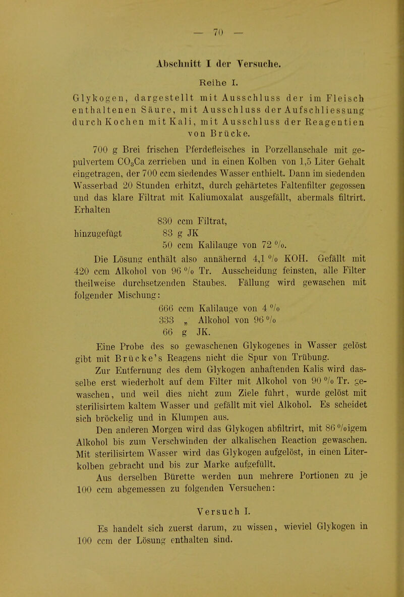 Abschnitt I der Yersiiche. Reihe I. Glykogen, dargestellt mit Ausschluss der im Fleisch enthaltenen Säure, mit Ausschluss der Auf Schliessung durch Kochen mit Kali, mit Ausschluss der Reagentien von Brücke. 700 g Brei frischen Pferdefleisches in Porzellanschale mit ge- pulvertem COgCa zerrieben und in einen Kolben von 1,5 Liter Gehalt eingetragen, der 700 ccm siedendes Wasser enthielt. Dann im siedenden Wasserbad 20 Stunden erhitzt, durch gehärtetes Faltenfilter gegossen und das klare Filtrat mit Kaliumoxalat ausgefällt, abermals filtrirt, Erhalten 830 ccm Filtrat, hinzugefügt 83 g JK 50 ccm Kalilauge von 72 '^/o. Die Lösung enthält also annähernd 4,1 /o KOH. Gefällt mit 420 ccm Alkohol von 96 °/o Tr. Ausscheidung feinsten, alle Filter theilweise durchsetzenden Staubes. Fällung wird gewaschen mit folgender Mischung: 666 ccm Kalilauge von 4 % 333 „ Alkohol von 96 /o 66 g JK. Eine Probe des so gewaschenen Glykogenes in Wasser gelöst gibt mit Brücke's Reagens nicht die Spur von Trübung. Zur Entfernung des dem Glykogen anhaftenden Kalis wird das- selbe erst wiederholt auf dem Filter mit Alkohol von 90 /o Tr. c,e- waschen, und weil dies nicht zum Ziele führt, wurde gelöst mit sterilisirtem kaltem Wasser und gefällt mit viel Alkohol. Es scheidet sich bröckelig und in Klumpen aus. Den anderen Morgen wird das Glykogen abfiltrirt, mit 86/oigem Alkohol bis zum Verschwinden der alkalischen Reaction gewaschen. Mit sterilisirtem Wasser wird das Glykogen aufgelöst, in einen Liter- kolben gebracht und bis zur Marke aufgefüllt. Aus derselben Bürette werden nun mehrere Portionen zu je 100 ccm abgemessen zu folgenden Versuchen: Versuch L Es handelt sich zuerst darum, zu wissen, wieviel Glykogen in 100 ccm der Lösung enthalten sind.