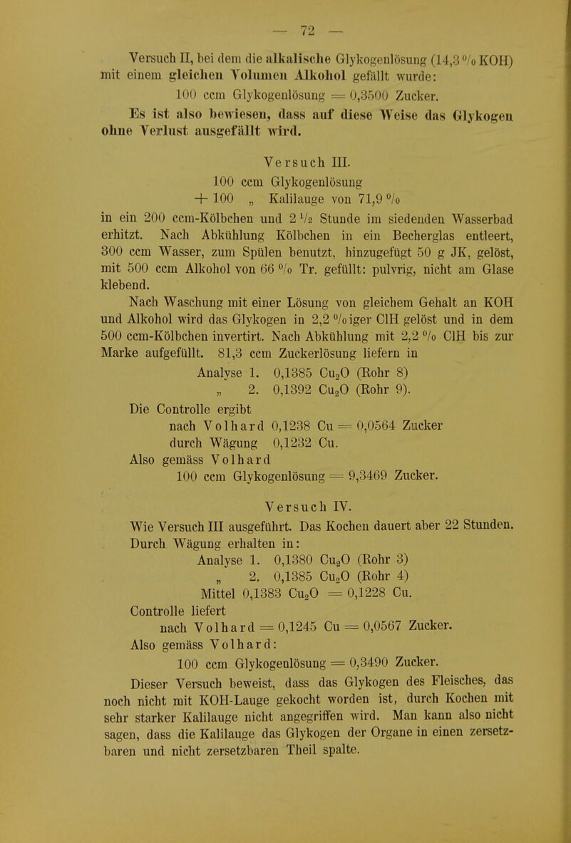 Versuch II, bei dem die alkalische Glykogenlösung (14,3 /o KOH) mit einem gleichen Volumen Alkohol gefällt wurde: 100 ccm Glykogenlösung = 0,3500 Zucker. Es ist also bewiesen, dass auf diese Weise das Glykogen ohne Verlust ausgefällt wird. Versuch III. 100 ccm Glykogenlösung + 100 „ Kalilauge von 71,9 «/o in ein 200 ccm-Kölbchen und 2 V2 Stunde im siedenden Wasserbad erhitzt. Nach Abkühlung Kölbchen in ein Becherglas entleert, 300 ccm Wasser, zum Spülen benutzt, hinzugefügt 50 g JK, gelöst, mit 500 ccm Alkohol von 66 ^lo Tr. gefüllt: pulvrig, nicht am Glase klebend. Nach Waschung mit einer Lösung von gleichem Gehalt an KOH und Alkohol wird das Glykogen in 2,2 °/o iger CIH gelöst und in dem 500 ccm-Kölbchen invertirt. Nach Abkühlung mit 2,2 ^lo CIH bis zur Marke aufgefüllt. 81,3 ccm Zuckerlösung liefern in Analyse 1. 0,1385 CugO (Rohr 8) 2. 0,1392 CU2O (Rohr 9). Die Controlle ergibt nach Volhard 0,1238 Cu = 0,0564 Zucker durch Wägung 0,1232 Cu. Also gemäss Volhard 100 ccm Glykogenlösung = 9,3469 Zucker. Versuch IV. Wie Versuch III ausgeführt. Das Kochen dauert aber 22 Stunden. Durch Wägung erhalten in: Analyse 1. 0,1380 CugO (Rohr 3) 2. 0,1385 CU2O (Rohr 4) Mittel 0,1383 CugO = 0,1228 Cu. Controlle liefert nach Volhard = 0,1245 Cu = 0,0567 Zucker. Also gemäss Volhard: 100 ccm Glykogenlösung = 0,3490 Zucker. Dieser Versuch beweist, dass das Glykogen des Fleisches, das noch nicht mit KOH-Lauge gekocht worden ist, durch Kochen mit sehr starker Kalilauge nicht angegriffen wird. Man kann also nicht sagen, dass die Kalilauge das Glykogen der Organe in einen zersetz- baren und nicht zersetzbaren Theil spalte.