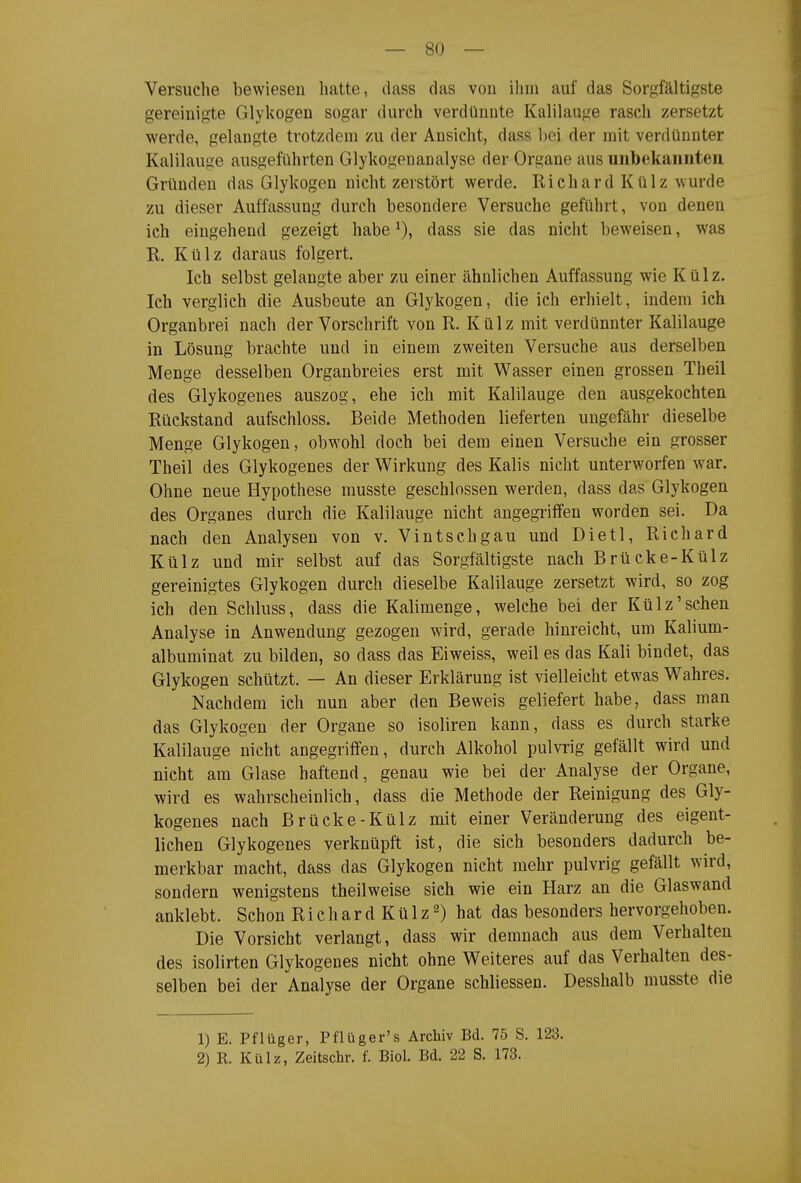 Versuche bewiesen hatte, dass das von ihm auf das Sorgfältigste gereinigte Glykogen sogar durch verdünnte Kalilauge rasch zersetzt werde, gelaugte trotzdem zu der Ansicht, dass hei der mit verdünnter Kalilauge ausgeführten Glykogenanalyse der Organe aus unbekannten Gründen das Glykogen nicht zerstört werde. Richard Külz wurde zu dieser Auffassung durch besondere Versuche geführt, von denen ich eingehend gezeigt habe dass sie das nicht beweisen, was E,. Külz daraus folgert. Ich selbst gelaugte aber zu einer ähnlichen Auffassung wie Külz. Ich verglich die Ausbeute an Glykogen, die ich erhielt, indem ich Organbrei nach der Vorschrift von R. Külz mit verdünnter Kalilauge in Lösung brachte und in einem zweiten Versuche aus derselben Menge desselben Organbreies erst mit Wasser einen grossen Theil des Glykogenes auszog, ehe ich mit Kalilauge den ausgekochten Rückstand aufschloss. Beide Methoden lieferten ungefähr dieselbe Menge Glykogen, obwohl doch bei dem einen Versuche ein grosser Theil des Glykogenes der Wirkung des Kalis nicht unterworfen war. Ohne neue Hypothese musste geschlossen werden, dass das Glykogen des Organes durch die Kalilauge nicht angegriffen worden sei. Da nach den Analysen von v. Vintschgau und Dietl, Richard Külz und mir selbst auf das Sorgfältigste nach Brücke-Külz gereinigtes Glykogen durch dieselbe Kalilauge zersetzt wird, so zog ich den Schluss, dass die Kalimenge, welche bei der Külz'sehen Analyse in Anwendung gezogen wird, gerade hinreicht, um Kalium- albuminat zu bilden, so dass das Eiweiss, weil es das Kali bindet, das Glykogen schützt. — An dieser Erklärung ist vielleicht etwas Wahres. Nachdem ich nun aber den Beweis geliefert habe, dass man das Glykogen der Organe so isoliren kann, dass es durch starke Kalilauge nicht angegriffen, durch Alkohol pulvrig gefällt wird und nicht am Glase haftend, genau wie bei der Analyse der Organe, wird es wahrscheinlich, dass die Methode der Reinigung des Gly- kogenes nach Brücke-Külz mit einer Veränderung des eigent- lichen Glykogenes verknüpft ist, die sich besonders dadurch be- merkbar macht, dass das Glykogen nicht mehr pulvrig gefällt wird, sondern wenigstens theilweise sieh wie ein Harz an die Glaswand anklebt. Schon R i c h a r d K ü 1 z 2) hat das besonders hervorgehoben. Die Vorsicht verlangt, dass wir demnach aus dem Verhalten des isolirten Glykogenes nicht ohne Weiteres auf das Verhalten des- selben bei der Analyse der Organe schliessen. Desshalb musste die 1) E. Pflüger, Pflüger's Archiv Bd. 75 S. 123. 2) R. Külz, Zeitschr. f. Biol. Bd. 22 S. 173.