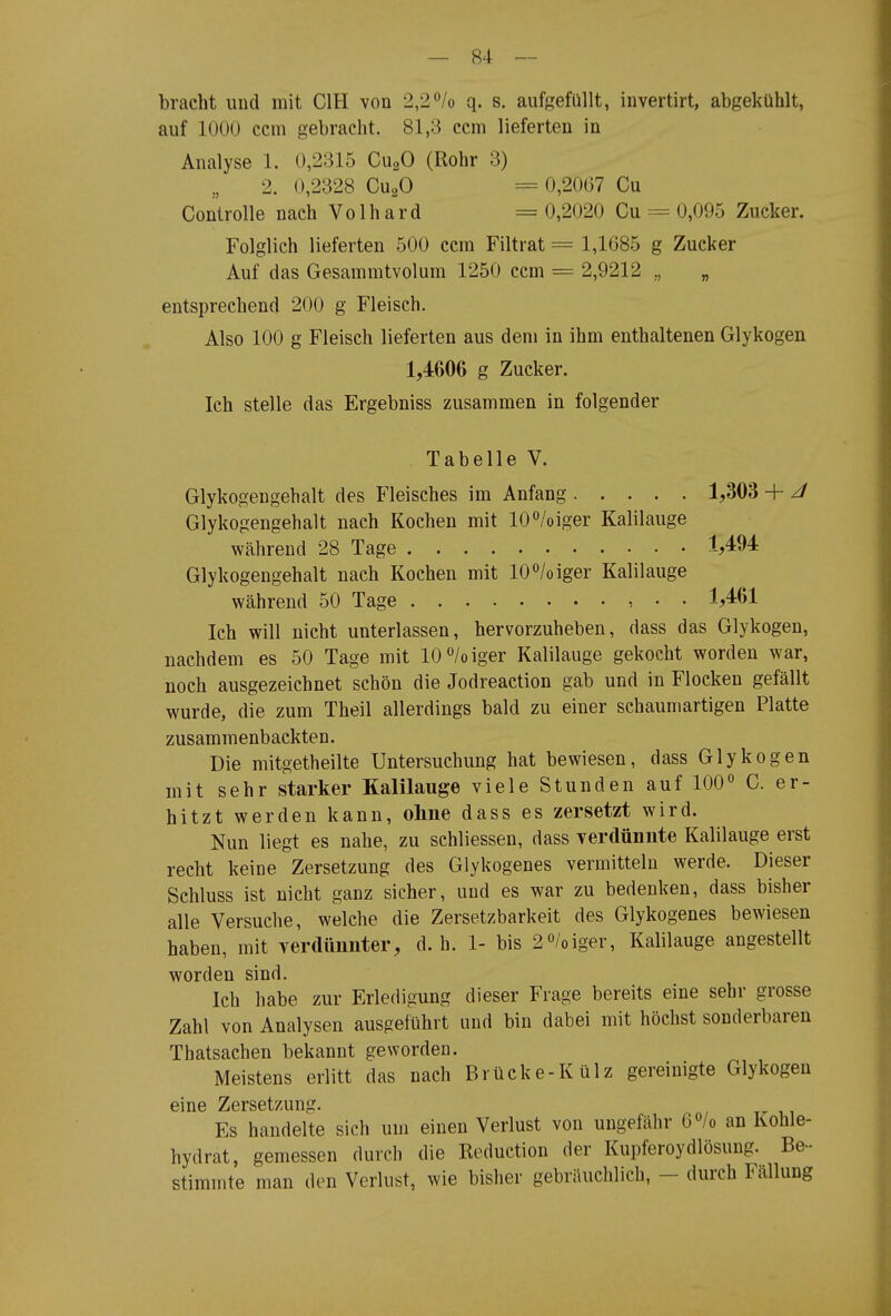 bracht und mit CIH von 2,2^lo q. s. aufgefüllt, invertirt, abgekühlt, auf 1000 ccm gebracht. 81,3 ccm lieferten in Analyse 1. 0,2315 CugO (Rohr 3) 2. 0,2328 CuaO = 0,2067 Cu Controlle nach Volhard = 0,2020 Cu = 0,095 Zucker. Folglich lieferten 500 ccm Filtrat = 1,1685 g Zucker Auf das Gesammtvolum 1250 ccm = 2,9212 „ „ entsprechend 200 g Fleisch. Also 100 g Fleisch lieferten aus dem in ihm enthaltenen Glykogen 1,4606 g Zucker. Ich stelle das Ergebniss zusammen in folgender Tabelle V. Glykogengehalt des Fleisches im Anfang 1,303 + J Glykogengehalt nach Kochen mit lO^'/oiger Kalilauge während 28 Tage M94 Glykogengehalt nach Kochen mit lO^'/oiger Kalilauge während 50 Tage , • • 1,461 Ich will nicht unterlassen, hervorzuheben, dass das Glykogen, nachdem es 50 Tage mit 10/oiger Kalilauge gekocht worden war, noch ausgezeichnet schön die Jodreaction gab und in Flocken gefällt wurde, die zum Theil allerdings bald zu einer schauniartigen Platte zusammenbackten. Die mitgetheilte Untersuchung hat bewiesen, dass Glykogen mit sehr starker Kalilauge viele Stunden auf 100« C. er- hitzt werden kann, ohne dass es zersetzt wird. Nun liegt es nahe, zu schliessen, dass yerdünnte Kalilauge erst recht keine Zersetzung des Glykogenes vermitteln werde. Dieser Schluss ist nicht ganz sicher, und es war zu bedenken, dass bisher alle Versuche, welche die Zersetzbarkeit des Glykogenes bewiesen haben, mit verdünnter, d.h. 1- bis 2»/oiger, Kalilauge angestellt worden sind. Ich habe zur Erledigung dieser Frage bereits eine sehr grosse Zahl von Analysen ausgeführt und bin dabei mit höchst sonderbaren Thatsachen bekannt geworden. Meistens erlitt das nach Brücke-Külz gereinigte Glykogen eine Zersetzung. Es handelte sich um einen Verlust von ungefähr O^/o an Kohle- hydrat, gemessen durch die Reduction der Kupferoydlösung. Be- stimmte man den Verlust, wie bisher gebräuchlich, — durch Fällung