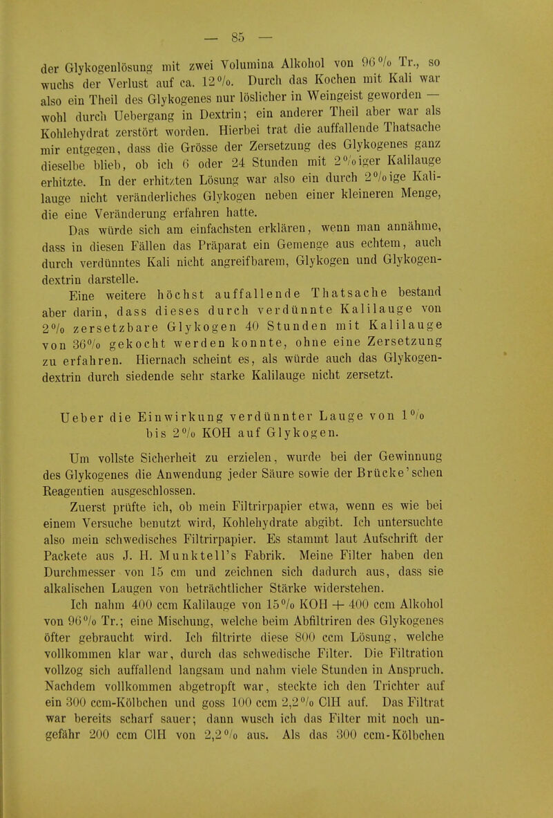 — Sö- der Glykogenlösung mit zwei Volumina Alkohol von 96°/o Tr., so wuchs der Verlust auf ca. 12 /o. Durch das Kochen mit Kali war also ein Theil des Glykogenes nur löslicher in Weingeist geworden — wohl durch Uebergang in Dextrin; ein anderer Theil aber war als Kohlehydrat zerstört worden. Hierbei trat die auffallende Thatsache mir entgegen, dass die Grösse der Zersetzung des Glykogenes ganz dieselbe blieb, ob ich 6 oder 24 Stunden mit 2ö;oiger Kalilauge erhitzte. In der erhitzten Lösung war also ein durch 2ö/oige Kali- lauge nicht veränderliches Glykogen neben einer kleineren Menge, die eine Veränderung erfahren hatte. Das würde sich am einfachsten erklären, wenn man annähme, dass in diesen Fällen das Präparat ein Gemenge aus echtem, auch durch verdünntes Kali nicht angreifbarem, Glykogen und Glykogen- dextrin darstelle. Eine weitere höchst auffallende Thatsache bestand aber darin, dass dieses durch verdünnte Kalilauge von 2'^lo zersetzbare Glykogen 40 Stunden mit Kalilauge von 36/o gekocht werden konnte, ohne eine Zersetzung zu erfahren. Hiernach scheint es, als würde auch das Glykogen- dextrin durch siedende sehr starke Kalilauge nicht zersetzt. Ueber die Einwirkung verdünnter Lauge von l/o bis 2ö/ü KOH auf Glykogen. Um vollste Sicherheit zu erzielen, wurde bei der Gewinnung des Glykogenes die Anwendung jeder Säure sowie der Brücke'sehen Reagentien ausgeschlossen. Zuerst prüfte ich, ob mein Filtrirpapier etwa, wenn es wie bei einem Versuche benutzt wird, Kohlehydrate abgibt. Ich untersuchte also mein schwedisches Filtrirpapier. Es stammt laut Aufschrift der Packete aus J. H. Munktell's Fabrik. Meine Filter haben den Durchmesser von 15 cm und zeichnen sich dadurch aus, dass sie alkalischen Laugen von beträchtlicher Stärke widerstehen. Ich nahm 400 ccm Kalilauge von 15°/o KOH H- 400 ccm Alkohol von 96% Tr.; eine Mischung, welche beim Abfiltriren des Glykogenes öfter gebraucht wird. Ich filtrirte diese 800 ccm Lösung, welche vollkommen klar war, durch das schwedische Filter. Die Filtration vollzog sich auffallend langsam und nahm viele Stunden in Anspruch, Nachdem vollkommen abgetropft war, steckte ich den Trichter auf ein 300 ccm-Kölbchen und goss 100 ccm 2,2^/0 CIH auf. Das Filtrat war bereits scharf sauer; dann wusch ich das Filter mit noch un- gefähr 200 ccm GIH von 2,2»/o aus. Als das 300 ccm-Kölbchen