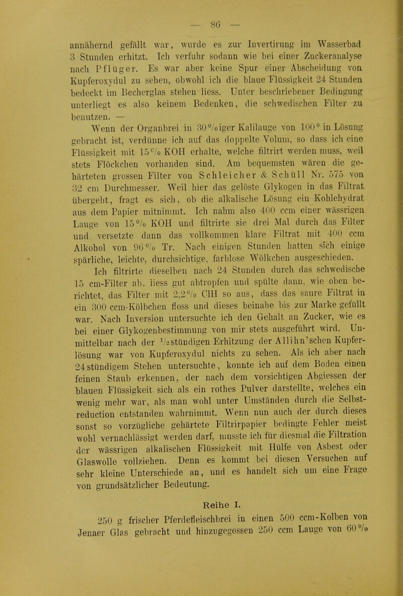 annähernd gefällt war, wurde es zur Invertirung im Wasserbad 3 Stunden erhitzt. Ich verfuhr sodann wie bei einer Zuckeranalyse nach Pflüg er. Es war aber keine Spur einer Abscheidung von Kupferoxydul zu sehen, obwohl ich die blaue Flüssigkeit 24 Stunden bedeckt im Becherglas stehen liess. Unter besciiriebener Bedingung unterliegt es also keinem Bedenken, die schwedischen Filter zu benutzen. — Wenn der Organbrei in 80/oiger Kalilauge von 100 in Lösung gebracht ist, verdünne ich auf das doppelte Volum, so dass ich eine Flüssigkeit mit 15<^/o KOH erhalte, welche filtrirt werden muss, weil stets Flöckchen vorhanden sind. Am bequemsten wären die ge- härteten grossen Filter von Schleicher & SchüU Nr. 575 von 32 cm Durchmesser. Weil hier das gelöste Glykogen in das Filtrat übergeht, fragt es sich, ob die alkalische I-ösung ein Kohlehydrat aus dem Papier mitnimmt. Ich nahm also 400 ccm einer wässrigeu Lauge von 15 «/o KOH und filtrirte sie drei Mal durch das Filter und versetzte dann das vollkommen klare Filtrat mit 400 ccm Alkohol von 9G<^/o Tr. Nach einigen Stunden hatten sich einige spärliche, leichte, durchsichtige, farblose Wölkchen ausgeschieden. Ich filtrirte dieselben nach 24 Stunden durch das schwedische 15 cm-Filter ab, Hess gut abtropfen und spülte dann, wie oben be- richtet, das Filter mit 2,2^/0 CIH so aus, dass das saure Filtrat in ein 300 ccm-Kölbchen floss und dieses beinahe bis zur Marke gefüllt war. Nach Inversion untersuchte ich den Gehalt an Zucker, wie es bei einer Glykogenbestimmung von mir stets ausgeführt wird. Un- mittelbar nach der V2 stündigen Erhitzung der All ihn'sehen Kupfer- lösung war von Kupferoxydul nichts zu sehen. Als ich aber nach 24stündigem Stehen untersuchte, konnte ich auf dem Boden einen feinen Staub erkennen, der nach dem vorsichtigen Abgiessen der blauen Flüssigkeit sich als ein rothes Pulver darstellte, welches ein wenig mehr war, als man wohl unter Umständen durch die Selbst- reduction entstanden wahrnimmt. Wenn nun auch der durch dieses sonst so vorzügliche gehärtete Filtrirpapier bedingte Fehler meist wohl vernachlässigt werden darf, musste ich für diesmal die Filtration der wässrigen alkalischen Flüssigkeit mit Hülfe von Asbest oder Glaswolle vollziehen. Denn es kommt bei diesen Versuchen auf sehr kleine Unterschiede an, und es handelt sich um eine Frage von grundsätzlicher Bedeutung. Reihe I. 250 g frischer Pferdefleischbrei in einen 500 ccm-Kolben von Jenaer Glas gebracht und hinzugegossen 250 ccm Lauge von 60 «/o