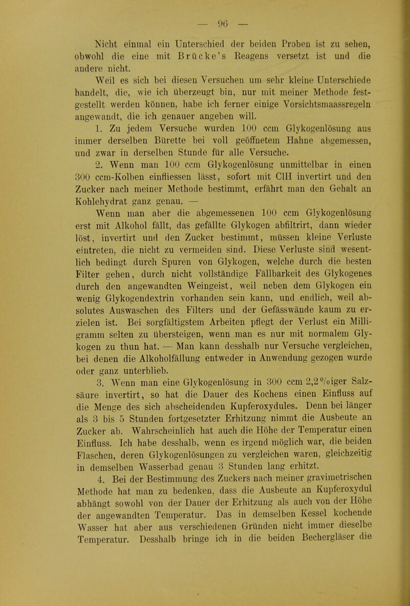 — 90 — Nicht einmal ein Unterschied der beiden Proben ist zu sehen, obwohl die eine mit Brücke's Reagens versetzt ist und die andere nicht. Weil es sich bei diesen Versuchen um sehr kleine Unterschiede handelt, die, wie ich überzeugt bin, nur mit meiner Methode fest- gestellt werden können, habe ich ferner einige Vorsichtsmaassregeln angewandt, die ich genauer angeben will. 1. Zu jedem Versuche wurden 100 ccm Glykogenlösung aus immer derselben Bürette bei voll geöffnetem Hahne abgemessen, und zwar in derselben Stunde für alle Versuche. 2. Wenn man 100 ccm Glykogenlösung unmittelbar in einen 300 ccm-Kolben einfliessen lässt, sofort mit CIH invertirt und den Zucker nach meiner Methode bestimmt, erfährt man den Gehalt an Kohlehydrat ganz genau. — Wenn man aber die abgemessenen 100 ccm Glykogenlösung erst mit Alkohol fällt, das gefällte Glykogen abfiltrirt, dann wieder löst, invertirt und den Zucker bestimmt, müssen kleine Verluste eintreten, die nicht zu vermeiden sind. Diese Verluste sind wesent- lich bedingt durch Spuren von Glykogen, welche durch die besten Filter gehen, durch nicht vollständige Fällbarkeit des Glykogenes durch den angewandten Weingeist, weil neben dem Glykogen ein wenig Glykogendextrin vorhanden sein kann, und endlich, weil ab- solutes Auswaschen des Filters und der Gefässwände kaum zu er- zielen ist. Bei sorgfältigstem Arbeiten pflegt der Verlust ein Milli- gramm selten zu übersteigen, wenn man es nur mit normalem Gly- kogen zu thun hat. — Man kann desshalb nur Versuche vergleichen, bei denen die Alkoholfällung entweder in Anwendung gezogen wurde oder ganz unterblieb- 3. Wenn man eine Glykogenlösung in 300 ccm 2,2<^/oiger Salz- säure invertirt, so hat die Dauer des Kochens einen Einfluss auf die Menge des sich abscheidenden Kupferoxydules. Denn bei länger als 3 bis 5 Stunden fortgesetzter Erhitzung nimmt die Ausbeute an Zucker ab. Wahrscheinlich hat auch die Höhe der Temperatur einen Einfluss. Ich habe desshalb, wenn es irgend möglich war, die beiden Flaschen, deren Glykogenlösungen zu vergleichen waren, gleichzeitig in demselben Wasserbad genau 3 Stunden lang erhitzt. 4. Bei der Bestimmung des Zuckers nach meiner gravimetrischen Methode hat man zu bedenken, dass die Ausbeute an Kupferoxydul abhängt sowohl von der Dauer der Erhitzung als auch von der Höhe der angewandten Temperatur. Das in demselben Kessel kochende Wasser hat aber aus verschiedenen Gründen nicht immer dieselbe Temperatur. Desshalb bringe ich in die beiden Bechergläser die