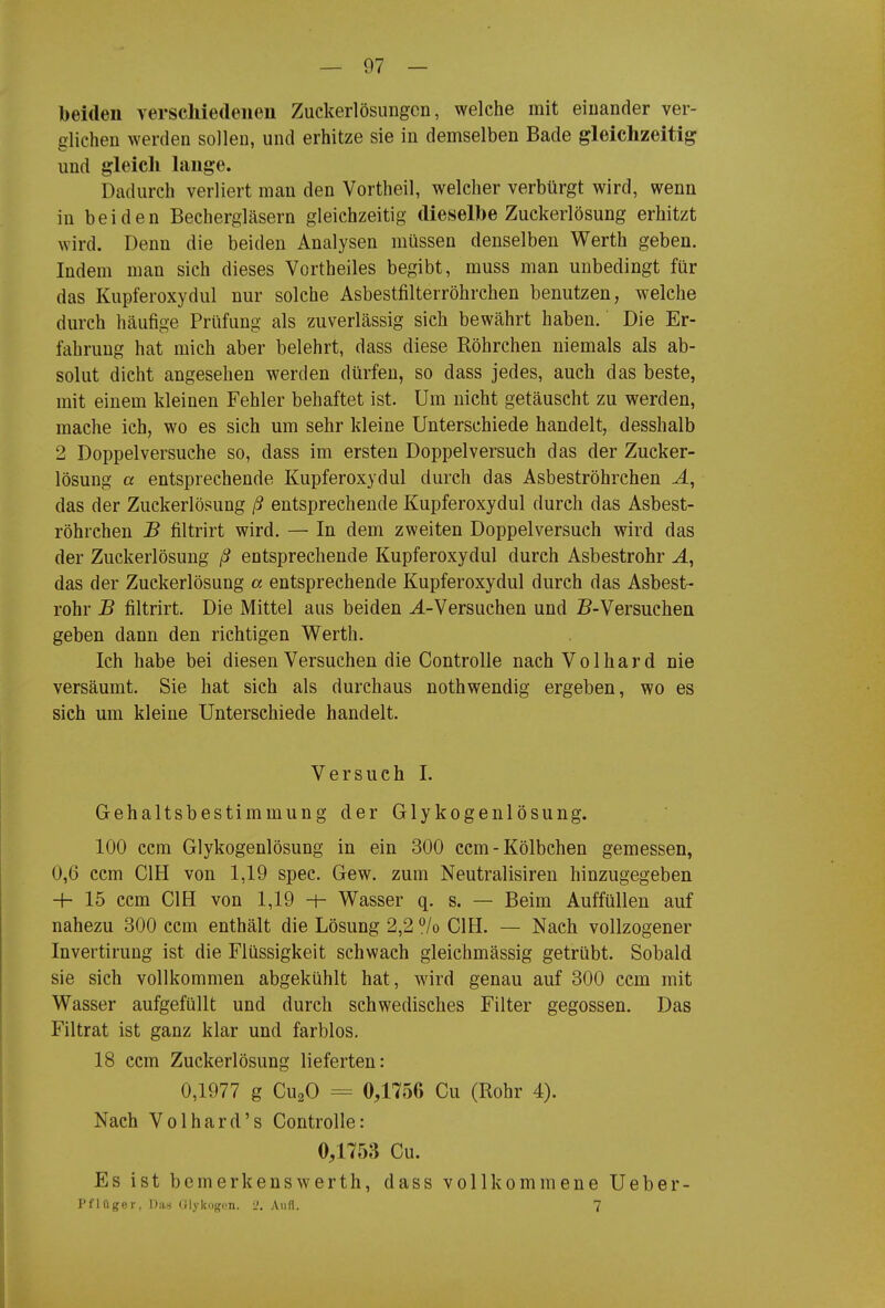 beiden verschiedenen Zuckerlösuiigcn, welche mit einander ver- glichen werden sollen, und erhitze sie in demselben Bade gleichzeitig und gleich lange. Dadurch verliert man den Vortheil, welcher verbürgt wird, wenn in beiden Bechergläsern gleichzeitig dieselbe Zuckerlösung erhitzt wird. Denn die beiden Analysen müssen denselben Werth geben. Indem man sich dieses Vortheiles begibt, muss man unbedingt für das Kupferoxydul nur solche Asbestfilterröhrchen benutzen, welche durch häufige Prüfung als zuverlässig sich bewährt haben. Die Er- fahrung hat mich aber belehrt, dass diese Röhrchen niemals als ab- solut dicht angesehen werden dürfen, so dass jedes, auch das beste, mit einem kleinen Fehler behaftet ist. Um nicht getäuscht zu werden, mache ich, wo es sich um sehr kleine Unterschiede handelt, desshalb 2 Doppelversuche so, dass im ersten Doppelversuch das der Zucker- lösung a entsprechende Kupferoxydul durch das Asbeströhrchen das der Zuckerlösung ß entsprechende Kupferoxydul durch das Asbest- röhrchen B filtrirt wird. — In dem zweiten Doppelversuch wird das der Zuckerlösung ß entsprechende Kupferoxydul durch Asbestrohr J., das der Zuckerlösung a entsprechende Kupferoxydul durch das Asbest- rohr B filtrirt. Die Mittel aus beiden ^.-Versuchen und B-Versuchen geben dann den richtigen Werth. Ich habe bei diesen Versuchen die Controlle nach Volhard nie versäumt. Sie hat sich als durchaus nothwendig ergeben, wo es sich um kleine Unterschiede handelt. Versuch I. Gehaltsbestimmung der Glykogenlösung. 100 ccm Glykogenlösung in ein 300 ccm-Kölbchen gemessen, 0,6 ccm CIH von 1,19 spec. Gew. zum Neutralisiren hinzugegeben H- 15 ccm CIH von 1,19 -h Wasser q. s. — Beim Auffüllen auf nahezu 300 ccm enthält die Lösung 2,2 /o CIH. — Nach vollzogener Invertirung ist die Flüssigkeit schwach gleichmässig getrübt. Sobald sie sich vollkommen abgekühlt hat, wird genau auf 300 ccm mit Wasser aufgefüllt und durch schwedisches Filter gegossen. Das Filtrat ist ganz klar und farblos. 18 ccm Zuckerlösung lieferten: 0,1977 g CuaO = 0,1756 Cu (Rohr 4). Nach Volhard's Controlle: 0,1753 Cu. Es ist bemerkenswerth, dass vollkommene Ueber- I'flüger, Dii.s (Jlykogim. 2. Aufl. 7