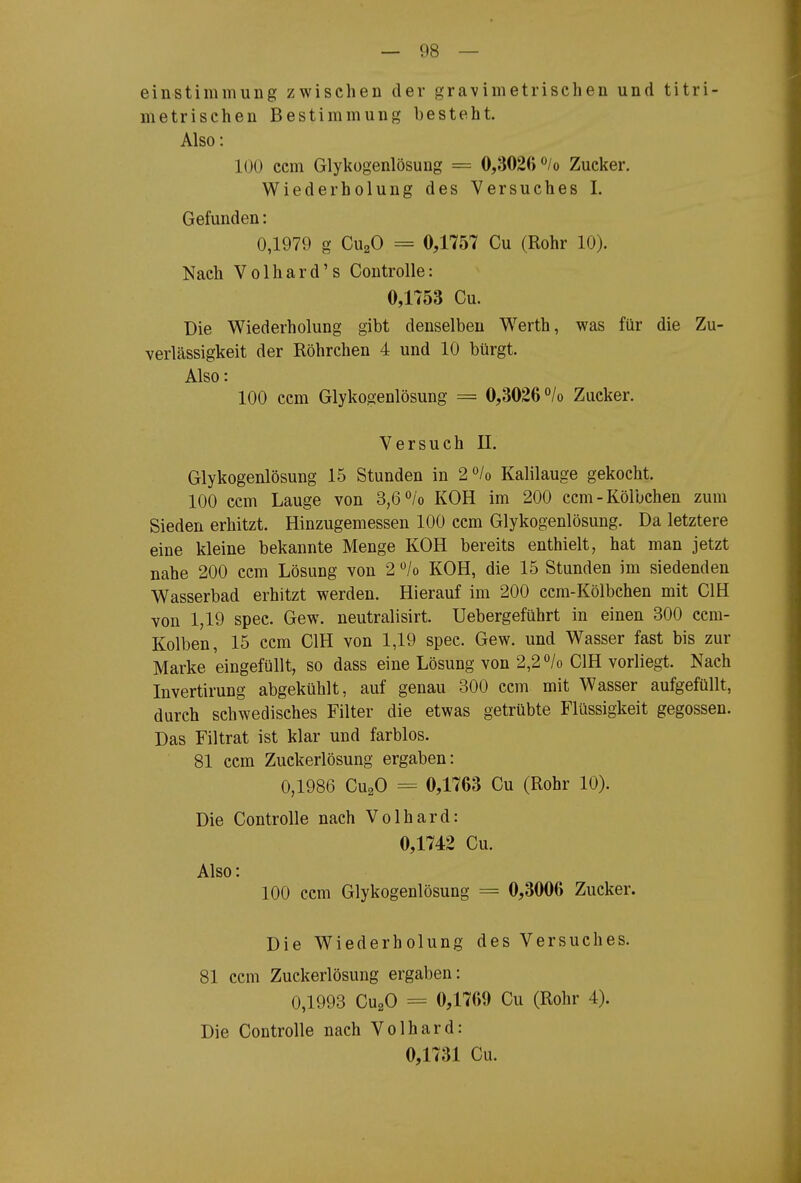 einstimmuiig zwischen der gravimetrischen und titri- metrischen Bestimmung besteht. Also: 100 ccm Glykügenlösung = 0,3026 <^/o Zucker. Wiederholung des Versuches I. Gefunden: 0,1979 g CuaO = 0,1757 Cu (Rohr 10). Nach Volhard's Controlle: 0,1753 Cu. Die Wiederholung gibt denselben Werth, was für die Zu- verlässigkeit der Röhrchen 4 und 10 bürgt. Also: 100 ccm Glykogenlösung = 0,3026 °/o Zucker. Versuch II. Glykogenlösung 15 Stunden in 2<'/o Kalilauge gekocht. 100 ccm Lauge von 3,6<^/o KOH im 200 ccm-Kölbchen zum Sieden erhitzt. Hinzugemessen 100 ccm Glykogenlösung. Da letztere eine kleine bekannte Menge KOH bereits enthielt, hat man jetzt nahe 200 ccm Lösung von 2 /o KOH, die 15 Stunden im siedenden Wasserbad erhitzt werden. Hierauf im 200 ccm-Kölbchen mit CIH von 1,19 spec. Gew. neutralisirt. Uebergeführt in einen 300 ccm- Kolben, 15 ccm CIH von 1,19 spec. Gew. und Wasser fast bis zur Marke eingefüllt, so dass eine Lösung von 2,2 /o CIH vorliegt. Nach Invertirung abgekühlt, auf genau 300 ccm mit Wasser aufgefüllt, durch schwedisches Filter die etwas getrübte Flüssigkeit gegossen. Das Filtrat ist klar und farblos. 81 ccm Zuckerlösung ergaben: 0,1986 CuaO = 0,1763 Cu (Rohr 10). Die Controlle nach Volhard: 0,1742 Cu. Also: 100 ccm Glykogenlösung = 0,3006 Zucker. Die Wiederholung des Versuches. 81 ccm Zuckerlösung ergaben: 0,1993 CugO = 0,1769 Cu (Rohr 4). Die Controlle nach Volhard: 0,1731 Cu.