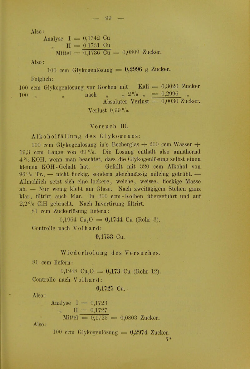 Also: Analyse I = 0,1742 Cu II = 0.1731 Cu Mittel = 0,1736 Cu = 0,0809 Zucker. Also: 100 ccm Glykogenlösung = 0,2996 g Zucker. Folglich: 100 ccm Glykogenlösung vor Kochen mit Kali = 0,3020 Zucker 100 „ „ nach „ „. 2/o „ = 0,2996 „ Absoluter Verlust = 0,0030 Zucker. Verlust 0,99 /o. Versuch III. Alkoholfällung des Glykogenes: 100 ccm Glykogenlösung in's Becherglas + 200 ccm Wasser -h 19,3 ccm Lauge von 60 °/o. Die Lösung enthält also annähernd 4 °/o KOH, wenn man beachtet, dass die Glykogenlösung selbst einen kleinen KOH-Gehalt hat. — Gefällt mit 320 ccm Alkohol von ^)6 ^lo Tr., — nicht flockig, sondern gleichmässig milchig getrübt. — Allmählich setzt sich eine lockere, weiche, weisse, flockige Masse ab. — Nur wenig klebt am Glase. Nach zweitägigem Stehen ganz klar, filtrirt auch klar. In 300 ccm-Kolben übergeführt und auf 2,2*^/o CIH gebracht. Nach Invertirung filtrirt. 81 ccm Zuekerlösung liefern: 0,1964 CusO = 0,1744 Cu (Rohr 3). Controlle nach Volhard: 0,1753 Cu. Wiederholung des Versuches. 81 ccm liefern: 0,1948 CuaO = 0,173 Cu (Rohr 12). Controlle nach Volhard: 0,1727 Cu. Also: Analyse I = 0,1723 II = 0J727 Mittel = 0,1725 = 0,0803 Zucker. Also: 100 ccm Glykogenlösung = 0,2974 Zucker. 7*