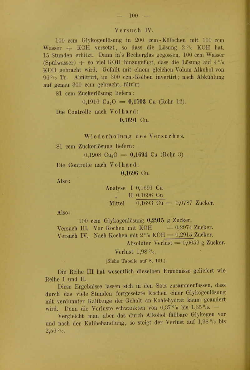 Versuch IV. 100 ccm GlykogenlöRung in 200 ccm - Kölbehen mit 100 ccm Wasser 4- KOH versetzt, so dass die Lösung 2 °/o KOH hat. 15 Stunden erhitzt. Dann in's Beeherglas gegossen, 100 ccm Wasser (Spülwasser) -h so viel KOH hinzugefügt, dass die Lösung auf 4/o KOH gebracht wird. Gefällt mit einem gleichen Volum Alkohol von 96°/o Tr. Abfiltrirt, im 300 ccm-Kolben invertirt; nach Abkühlung auf genau 300 ccm gebracht, filtrirt. 81 ccm Zuckerlösung liefern: 0,1916 CuaO = 0,1703 Cu (Rohr 12). Die Controlle nach Volhard: 0,1691 Cu. Wiederholung des Versuches. 81 ccm Zuckerlösung liefern: 0,1908 CU2O = 0,1694 Cu (Rohr 3). Die Controlle nach Volhard: 0,1696 Cu. Also: Analyse I 0,1691 Cu II 0,1696 Cu Mittel 0,1693 Cu = 0,0787 Zucker. Also: 100 ccm Glykogenlösung 0,2915 g Zucker. Versuch IH. Vor Kochen mit KOH = 0,2974 Zucker. Versuch IV. Nach Kochen mit 2 ^lo KOH = 0,2915 Zucker. Absoluter Verlust = 0,0059 g Zucker. Verlust 1,98 /o. (Siehe Tabelle auf S. 101.) Die Reihe III hat wesentlich dieselben Ergebnisse geliefert wie Reihe I und II. Diese Ergebnisse lassen sich in den Satz zusammenfassen, dass durch das viele Stunden fortgesetzte Kochen einer Glykogenlösung mit verdünnter Kalilauge der Gehalt an Kohlehydrat kaum geändert wird. Denn die Verluste schwankten von 0,37 'o bis 1,35 /o. — Vergleicht man aber das durch Alkohol fällbare Glykogen vor und nach der Kalibehandlung, so steigt der Verlust auf 1,98<^/o bis 2,56 o/o.