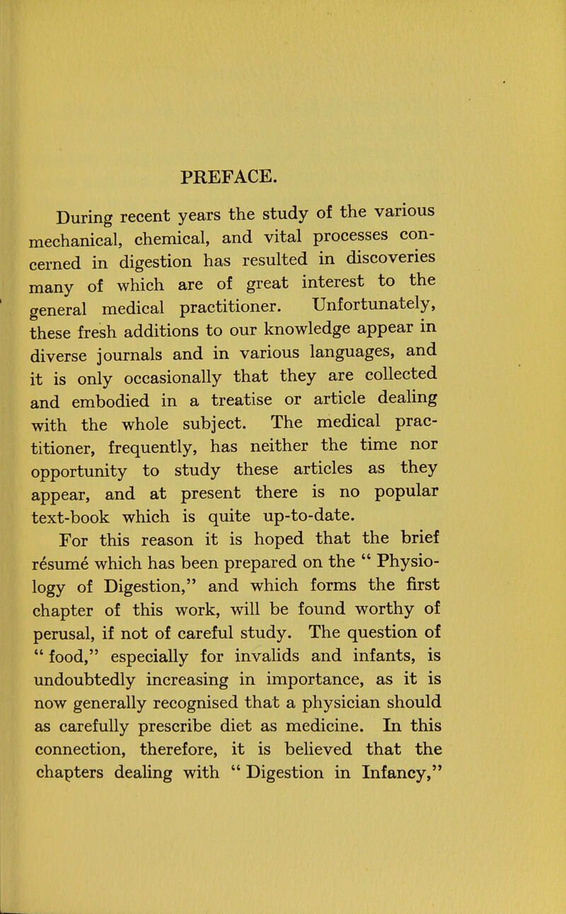 PREFACE. During recent years the study of the various mechanical, chemical, and vital processes con- cerned in digestion has resulted in discoveries many of which are of great interest to the general medical practitioner. Unfortunately, these fresh additions to our knowledge appear in diverse journals and in various languages, and it is only occasionally that they are collected and embodied in a treatise or article dealing with the whole subject. The medical prac- titioner, frequently, has neither the time nor opportunity to study these articles as they appear, and at present there is no popular text-book which is quite up-to-date. For this reason it is hoped that the brief resume which has been prepared on the  Physio- logy of Digestion, and which forms the first chapter of this work, will be found worthy of perusal, if not of careful study. The question of  food, especially for invalids and infants, is undoubtedly increasing in importance, as it is now generally recognised that a physician should as carefully prescribe diet as medicine. In this connection, therefore, it is believed that the chapters dealing with  Digestion in Infancy,