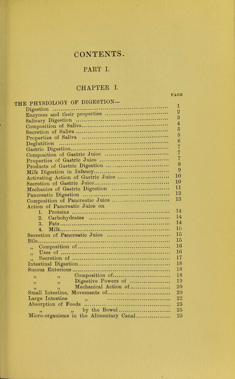 PART I. CHAPTER I. PAGE THE PHYSIOLOGY OF DIGESTION— ^ Digestion o Enzymes and their properties ^ Salivary Digestion Composition of Saliva Secretion of Saliva Z Properties of Saliva ^ Deglutition Gastric Digestion ^ Composition of Gastric Juice ' Properties of Gastric Juice ' Products of Gastric Digestion ° Milk Digestion in Infancy 9 Activating Action of Gastric Juice 10 Secretion of Gastric Juice 10 Mechanics of Gastric Digestion H Pancreatic Digestion 13 Composition of Pancreatic Juice 13 Action of Pancreatic Juice on 1. Proteins 14= 2. Carbohydrates 14 3. Fats 14 4. Milk Ifi Secretion of Pancreatic Juice 15 Bile 15 „ Composition of 16 „ Uses of 16 „ Secretion of 17 Intestinal Digestion 18 Succus Entericus 18 Composition of 18 Digestive Povpers of 19 „ „ Mechanical Action of 20 Small Intestine, Movements of 20 Large Intestine „ 22 Absorption of Foods 23 „ „ by the Bowel 25 Micro-organisms in the Alimentary Canal 25