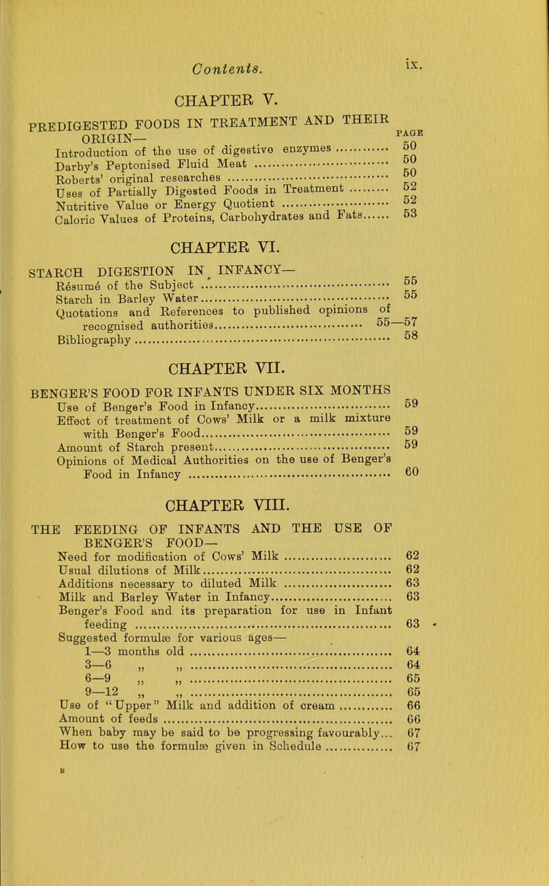 CHAPTER V. PEEDIGESTED FOODS IN TREATMENT AND THEIR ORIGIN PAGE Introduction of the use of digestivo enzymes 50 Darby's Peptonised Fluid Meat Roberts' original researches ^ Uses of Partially Digested Foods in Treatment 6^ Nutritive Value or Energy Quotient ............. Caloric Values of Proteins, Carbohydrates and Fats b6 CHAPTER VI. STARCH DIGESTION IN^ INFANCY— R63um6 of the Subject Starch in Barley Water • 55 Quotations and References to published opinions of recognised authorities 55 57 Bibliography 58 CHAPTER VII. BENGER'S FOOD FOR INFANTS UNDER SIX MONTHS Use of Benger's Food in Infancy 59 Effect of treatment of Cows' Milk or a milk mixture with Benger's Food 59 Amount of Starch present 59 Opinions of Medical Authorities on the use of Benger's Food in Infancy 60 CHAPTER VIII. THE FEEDING OF INFANTS AND THE USE OF BENGER'S FOOD— Need for modification of Cows' Milk 62 Usual dilutions of Milk 62 Additions necessary to diluted Milk 63 Milk and Barley Water in Infancy 63 Benger's Food and its preparation for use in Infant feeding 63 Suggested formulEe for various ages— 1—3 months old 64 3-6 „ „ 64 6-9 „ „ 65 9—12 „ „ 65 Use of  Upper Milk and addition of cream 66 Amount of feeds 66 When baby maybe said to be progressing favourably... 67 How to use the formulce given in Schedule 67 B