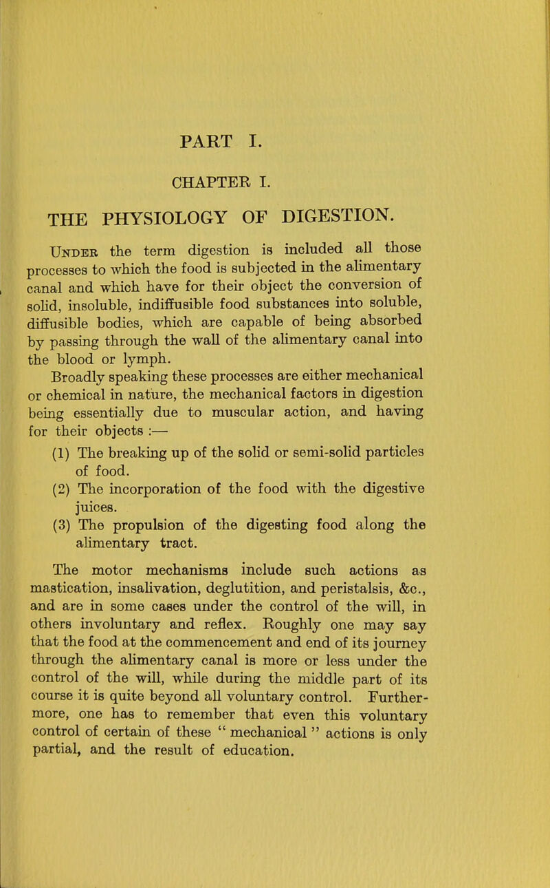 CHAPTER I. THE PHYSIOLOGY OF DIGESTION. Under the term digestion is included all those processes to which the food is subjected in the ahmentary canal and which have for their object the conversion of sohd, insoluble, indiffusible food substances into soluble, diffusible bodies, which are capable of being absorbed by passing through the wall of the alimentary canal into the blood or lymph. Broadly speaking these processes are either mechanical or chemical in nature, the mechanical factors in digestion being essentially due to muscular action, and having for their objects ;— (1) The breaking up of the solid or semi-solid particles of food. (2) The incorporation of the food with the digestive juices. (3) The propulsion of the digesting food along the ahmentary tract. The motor mechanisms include such actions as mastication, insaUvation, deglutition, and peristalsis, &c., and are in some cases under the control of the will, in others involuntary and reflex. Roughly one may say that the food at the commencement and end of its journey through the alimentary canal is more or less under the control of the will, while during the middle part of its course it is quite beyond all voluntary control. Further- more, one has to remember that even this voluntary control of certain of these  mechanical  actions is only partial, and the result of education.