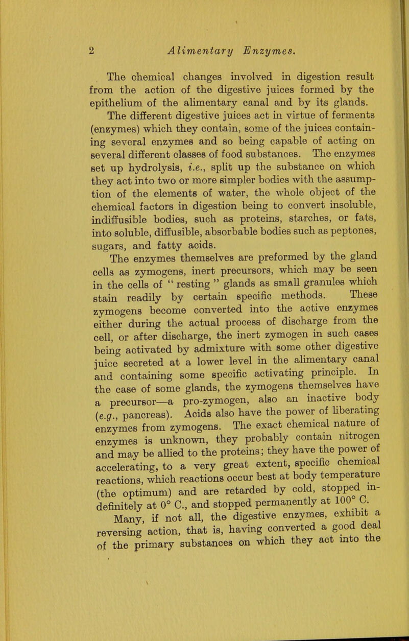 The chemical changes involved in digestion result from the action of the digestive juices formed by the epithelium of the alimentary canal and by its glands. The different digestive juices act in virtue of ferments (enzymes) which they contain, some of the juices contain- ing several enzymes and so being capable of acting on several different classes of food substances. The enzymes set up hydrolysis, i.e., spHt up the substance on which they act into two or more simpler bodies with the assump- tion of the elements of water, the whole object of the chemical factors in digestion being to convert insoluble, indiffusible bodies, such as proteins, starches, or fats, into soluble, diffusible, absorbable bodies such as peptones, sugars, and fatty acids. The enzymes themselves are preformed by the gland cells as zymogens, inert precursors, which may be seen in the cells of  resting  glands as small granules which stain readily by certain specific methods. These zymogens become converted into the active enzymes either during the actual process of discharge from the cell, or after discharge, the inert zymogen in such cases bemg activated by admixture with some other digestive juice secreted at a lower level in the aUmentary canal and containing some specific activating principle. In the case of some glands, the zymogens themselves have a precursor—a pro-zymogen, also an inactive body (c g., pancreas). Acids also have the power of Uberatmg enzymes from zymogens. The exact chemical nature of enzymes is unknown, they probably contain nitrogen and may be aUied to the proteins; they have the power of accelerating, to a very great extent, specific chemical reactions, which reactions occur best at body temperature (the optimum) and are retarded by cold, stopped m- definitely at 0° C, and stopped permanently at 100 0. Many, if not all, the digestive enzymes, exhibit a reversing action, that is, having converted a good deal of the primary substances on which they act mto the