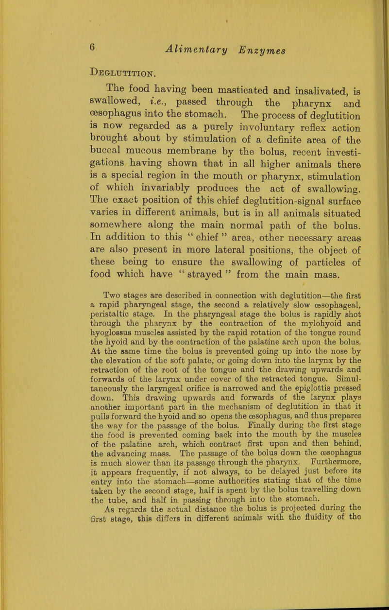 Deglutition. The food having been masticated and insaUvated, is swallowed, i.e., passed through the pharynx and oesophagus into the stomach. The process of deglutition is now regarded as a purely mvoluntary reflex action brought about by stimulation of a definite area of the buccal mucous membrane by the bolus, recent investi- gations having shown that in all higher animals there is a special region in the mouth or pharynx, stimulation of which invariably produces the act of swallowing. The exact position of this chief deglutition-signal surface varies in different animals, but is in all animals situated somewhere along the main normal path of the bolus. In addition to this  chief  area, other necessary areas are also present in more lateral positions, the object of these being to ensure the swallowing of particles of food which have  strayed  from the main mass. Two stages are described in connection with deglutition—the first a rapid pharyngeal stage, the second a relatively slow oesophageal, peristaltic stage. In the pharyngeal stage the bolus is rapidly shot through the pharynx by the contraction of the mylohyoid and hyoglossus muscles assisted by the rapid rotation of the tongue round the hyoid and by the contraction of the palatine arch upon the bolus. At the same time the bolus is prevented going up into the nose by the elevation of the soft palate, or going down into the larynx by the retraction of the root of the tongue and the drawing upwards and forwards of the larynx under cover of the retracted tongue. Simul- taneously the laryngeal orifice is narrowed and the epiglottis pressed down. This drawing upwards and forwards of the larynx plays another important part in the mechanism of deglutition in that it pulls forward the hyoid and so opens the oesophagus, and thus prepares the way for the passage of the bolus. Finally during the first stage the food is prevented coming back into the mouth by the muscles of the palatine arch, which contract first upon and then behind, the advancing mass. The passage of the bolus dovm the oesophagus is much slower than its passage through the pharynx. Furthermore, it appears frequently, if not always, to be delayed just before its entry into the stomach—some authorities stating that of the time taken by the second stage, half is spent by the bolus travelhng down the tube, and half in passmg through into the stomach. As regards the actual distance the bolus is projected during the first stage, this differs in different animals with the fluidity of the