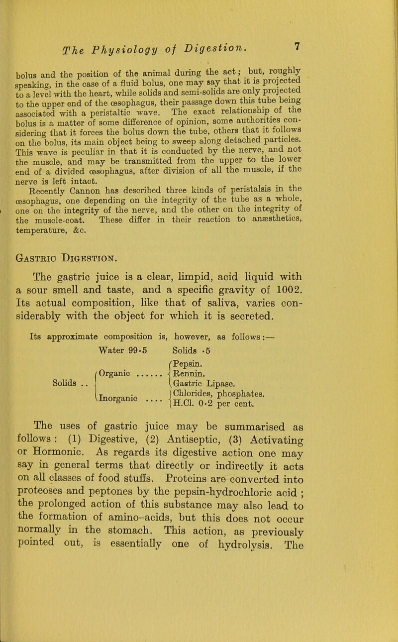 bolus and the position of the animal during the act; but, roughly speakin<r. in the case of a fluid bolus, one may say that it is projected to a level with the heart, while soHds and semi-Bohds are only projected to the upper end of the oesophagus, their passage down this tube being associated with a peristaltic wave. The exact relationship_ of the bolus is a matter of some difference of opinion, some authorities con- sidering that it forces the bolus down the tube, others that it follows on the bolus, its main object being to sweep along detached particles. This wave is peculiar in that it is conducted by the nerve, and not the muscle, and may be transmitted from the upper to the lower end of a divided oesophagus, after division of all the muscle, if the nerve is left intact. Recently Cannon has described three kinds of peristalsis in the oesophagus, one depending on the integrity of the tube as a whole, one on the integrity of the nerve, and the other on the integrity of the muscle-coat. These differ in their reaction to anaasthetics, temperature, &c. Gasteio Digestion. The gastric juice is a clear, limpid, acid liquid with a sour smell and taste, and a specific gravity of 1002. Its actual composition, like that of saHva, varies con- siderably with the object for which it is secreted. Its approximate composition is, however, as follows:— Water 99-5 Solids -5 Solids {Pepsin. Rennin. Gastric Lipase. Inorganic j Chlorides, phosphates, inorganic .... ^ g per cent. The uses of gastric juice may be summarised as follows: (1) Digestive, (2) Antiseptic, (3) Activating or Hormonic. As regards its digestive action one may say in general terms that directly or indirectly it acts on all classes of food stuffs. Proteins are converted into proteoses and peptones by the pepsin-hydrochloric acid ; the prolonged action of this substance may also lead to the formation of amino-acids, but this does not occur normally in the stomach. This action, as previously pointed out, is essentially one of hydrolysis. The