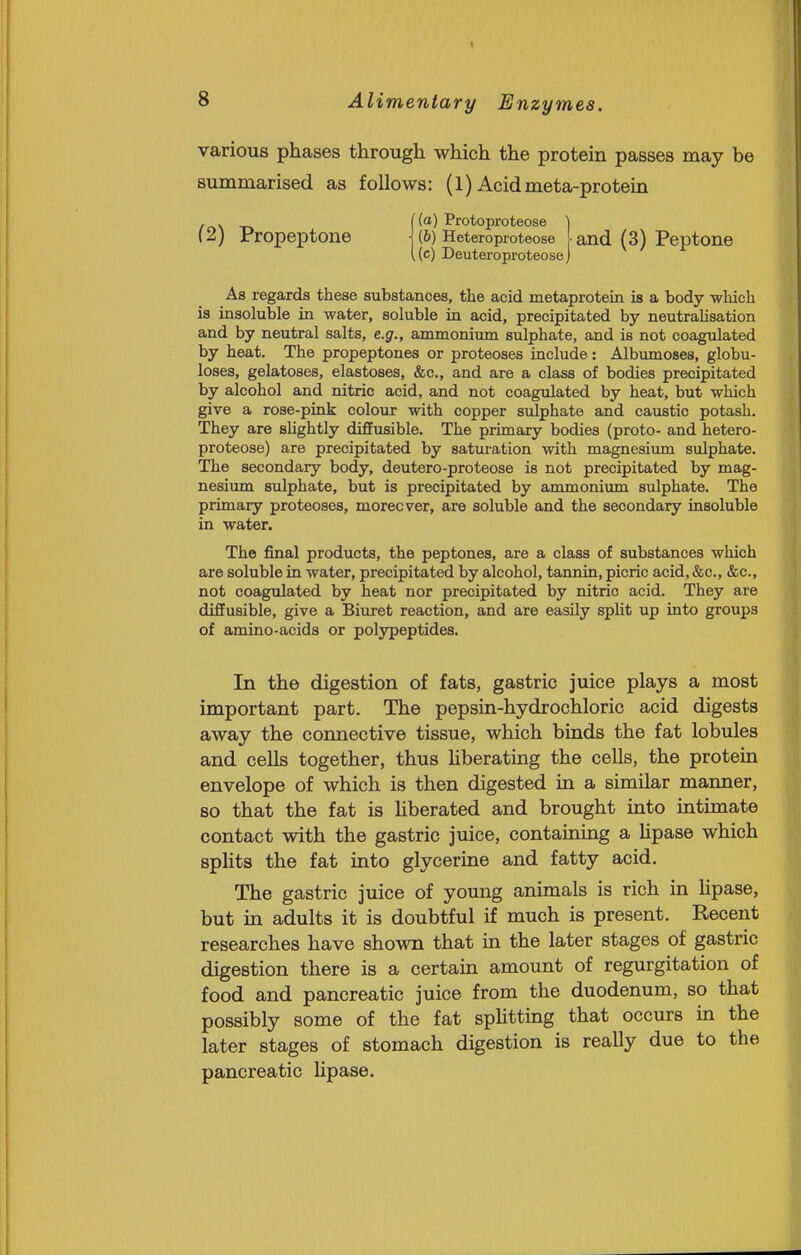 various phases through which the protein passes may be summarised as follows: (1) Acidmeta-protein , . {(a) Protoproteose ) (2) Propeptone j (6) Heteroproteose [and (3) Peptone ((c) Deuteroproteose j As regards these substances, the acid metaprotein is a body which is insoluble in water, soluble in acid, precipitated by neutrahsation and by neutral salts, e.g., ammonium sulphate, and is not coagulated by heat. The propeptones or proteoses include: Albumoses, globu- loses, gelatoses, elastoses, &c., and are a class of bodies precipitated by alcohol and nitric acid, and not coagulated by heat, but which give a rose-pink colour with copper sulphate and caustic potash. They are sHghtly diffusible. The primary bodies (proto- and hetero- proteose) are precipitated by saturation with magnesium sulphate. The secondary body, deutero-proteose is not precipitated by mag- nesium sulphate, but is precipitated by ammonium sulphate. The primary proteoses, moreover, are soluble and the secondary insoluble in water. The final products, the peptones, are a class of substances which are soluble in water, precipitated by alcohol, tannin, picric acid, &c., &c., not coagulated by heat nor precipitated by nitric acid. They are diffusible, give a Biuret reaction, and are easily split up into groups of amino-acids or polypeptides. In the digestion of fats, gastric juice plays a most important part. The pepsin-hydrochloric acid digests away the connective tissue, which binds the fat lobules and cells together, thus Hberating the cells, the protein envelope of which is then digested in a similar manner, so that the fat is hberated and brought into intimate contact with the gastric juice, containing a hpase which spHts the fat into glycerine and fatty acid. The gastric juice of young animals is rich in hpase, but m adults it is doubtful if much is present. Recent researches have shown that in the later stages of gastric digestion there is a certain amount of regurgitation of food and pancreatic juice from the duodenum, so that possibly some of the fat sphtting that occurs in the later stages of stomach digestion is really due to the pancreatic hpase.