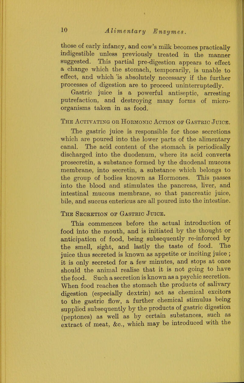 those of early infancy, and cow's milk becomes practically indigestible unless previously treated in the manner suggested. This partial pre-digestion appears to effect a change which the stomach, temporarily, is unable to effect, and which 'is absolutely necessary if the further processes of digestion are to proceed uninterruptedly. Gastric juice is a powerful antiseptic, arresting putrefaction, and destroying many forms of micro- organisms taken in as food. The Activating or Hormonic Action of Gastric Juice. The gastric juice is responsible for those secretions which are poured into the lower parts of the alimentary canal. The acid content of the stomach is periodically discharged into the duodenum, where its acid converts prosecretin, a substance formed by the duodenal mucous membrane, into secretin, a substance which belongs to the group of bodies known as Hormones. This passes into the blood and stimulates the pancreas, hver, and intestinal mucous membrane, so that pancreatic juice, bile, and succus entericus are all poured into the intestine. The Secretion of Gastric Juice. This commences before the actual introduction of food into the mouth, and is initiated by the thought or anticipation of food, being subsequently re-inforced by the smell, sight, and lastly the taste of food. The juice thus secreted is known as appetite or inciting juice ; it is only secreted for a few minutes, and stops at once should the animal realise that it is not going to have the food. Such a secretion is known as a psychic secretion. When food reaches the stomach the products of sahvary digestion (especially dextrin) act as chemical excitors to the gastric flow, a further chemical stimulus being supphed subsequently by the products of gastric digestion (peptones) as well as by certain substances, such as extract of meat, &c., which may be introduced with the