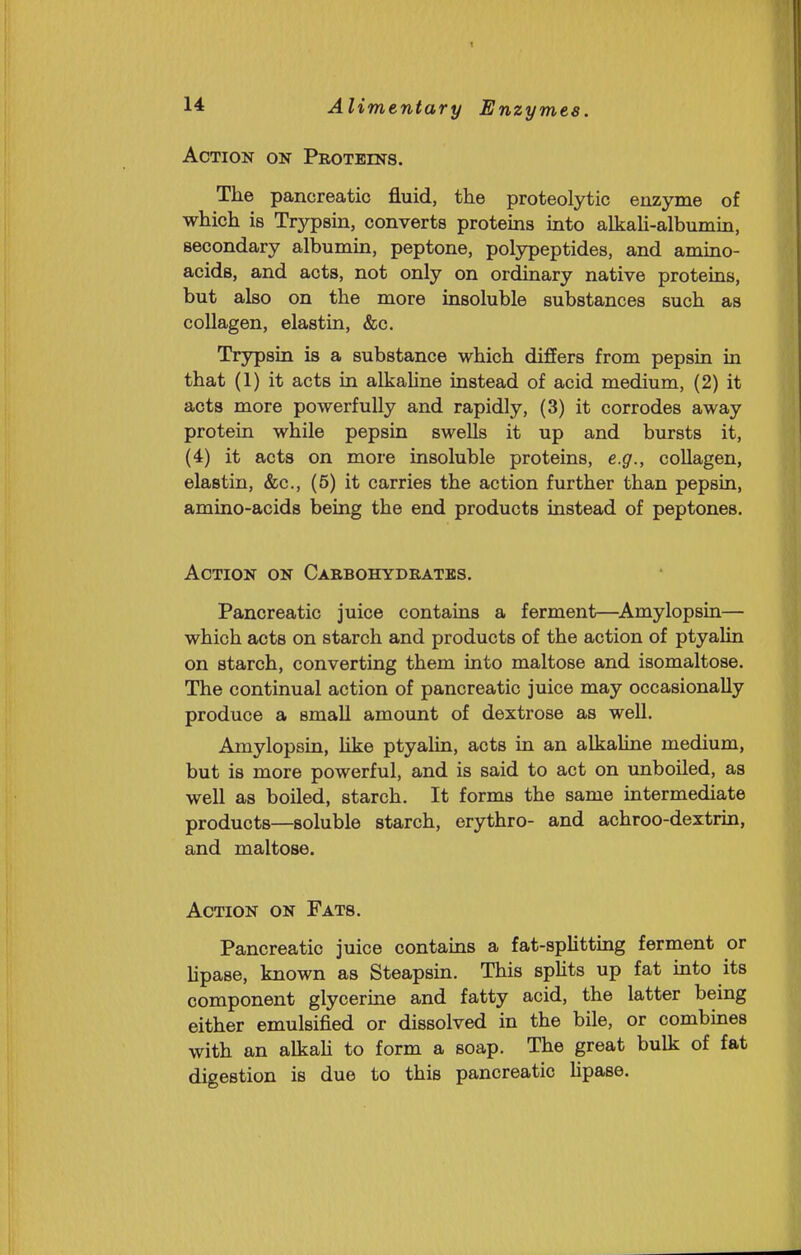 Action on Proteins. The pancreatic fluid, the proteolytic enzyrae of which is Trypsin, converts proteins into alkah-albumin, secondary albumin, peptone, polypeptides, and amino- acids, and acts, not only on ordinary native proteins, but also on the more insoluble substances such as collagen, elastin, &c. Trypsin is a substance which differs from pepsin in that (1) it acts in alkahne instead of acid medium, (2) it acts more powerfully and rapidly, (3) it corrodes away protein while pepsin swells it up and bursts it, (4) it acts on more insoluble proteins, e.g., collagen, elastin, &c., (5) it carries the action further than pepsin, amino-acids being the end products instead of peptones. Action on Carbohydrates. Pancreatic juice contains a ferment—^Amylopsin— which acts on starch and products of the action of ptyalin on starch, converting them into maltose and isomaltose. The continual action of pancreatic juice may occasionally produce a small amount of dextrose as well. Amylopsin, like ptyalin, acts in an alkaline medium, but is more powerful, and is said to act on unboiled, as well as boiled, starch. It forms the same intermediate products—soluble starch, erythro- and achroo-dextrin, and maltose. Action on Fats. Pancreatic juice contains a fat-spUtting ferment or lipase, known as Steapsin. This sphts up fat into its component glycerine and fatty acid, the latter being either emulsified or dissolved in the bile, or combines with an alkaU to form a soap. The great bulk of fat digestion is due to this pancreatic hpase.