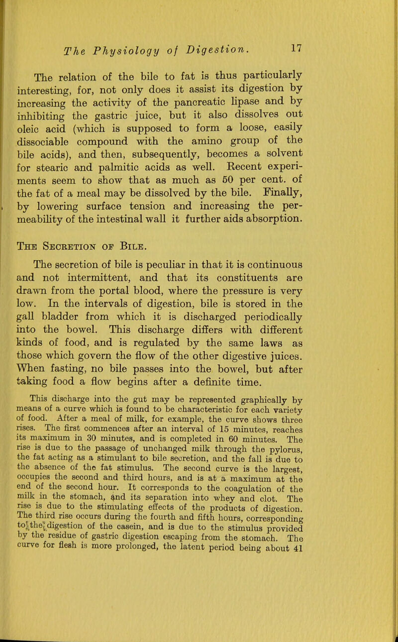 The relation of the bile to fat is thus particularly interesting, for, not only does it assist its digestion by increasing the activity of the pancreatic hpase and by inhibiting the gastric juice, but it also dissolves out oleic acid (which is supposed to form a loose, easily dissociable compound with the amino group of the bile acids), and then, subsequently, becomes a solvent for stearic and palmitic acids as well. Recent experi- ments seem to show that as much as 50 per cent, of the fat of a meal may be dissolved by the bile. Finally, by lowering surface tension and increasing the per- meabihty of the intestinal wall it further aids absorption. The Secretion op Bile. The secretion of bile is peculiar in that it is continuous and not intermittent, and that its constituents are drawn from the portal blood, where the pressure is very low. In the intervals of digestion, bile is stored in the gall bladder from which it is discharged periodically into the bowel. This discharge differs with different kinds of food, and is regulated by the same laws as those which govern the flow of the other digestive juices. When fasting, no bile passes into the bowel, but after taking food a flow begins after a definite time. This discharge into the gut may be represented graphically by means of a curve which is found to be characteristic for each variety of food. After a meal of milk, for example, the curve shows three rises. The first commences after an interval of 15 minutes, reaches its maximum in 30 minutes, and is completed in 60 minutes. The rise is due to the passage of unchanged milk through the pylorus, the fat acting as a stimulant to bile secretion, and the fall is due to the absence of the fat stimulus. The second curve is the largest, occupies the second and third hours, and is at a maximum at the end of the second hour. It corresponds to the coagulation of the milk in the stomach, 4,nd its separation into whey and clot. The rise is due to the stimulating effects of the products of digestion. The third rise occurs during the fourth and fifth hours, corresponding toJ:_the^ digestion of the casein, and is due to the stimulus provided by the residue of gastric digestion escaping from the stomach. The curve for flesh is more prolonged, the latent period being about 41