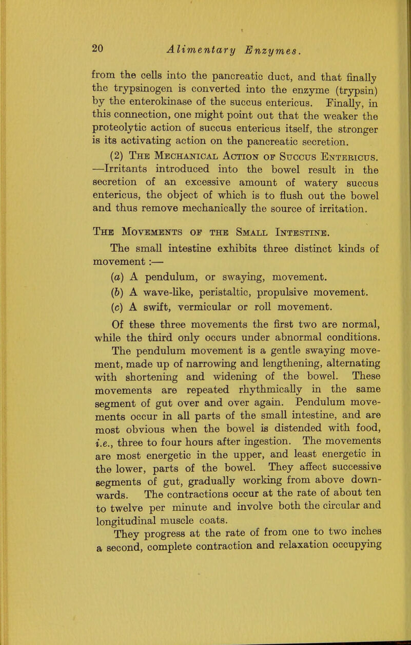 from the cells into the pancreatic duct, and that finally the trypsinogen is converted into the enzyme (trypsin) by the enterokinase of the succus entericus. Finally, in this connection, one might point out that the weaker the proteolytic action of succus entericus itself, the stronger is its activating action on the pancreatic secretion. (2) The Mechanical Action of Succus Entericus. —Irritants introduced into the bowel result in the secretion of an excessive amount of watery succus entericus, the object of which is to flush out the bowel and thus remove mechanically the source of irritation. The Movements of the Small Intestine. The smaU intestine exhibits three distinct kinds of movement:— (o) A pendulum, or swaying, movement. (&) A wave-Uke, peristaltic, propulsive movement. (c) A swift, vermicular or roll movement. Of these three movements the first two are normal, while the third only occurs under abnormal conditions. The pendulum movement is a gentle swaying move- ment, made up of narrowing and lengthening, alternating with shortening and widening of the bowel. These movements are repeated rhythmically in the same segment of gut over and over again. Pendulum move- ments occur in all parts of the small intestine, and are most obvious when the bowel is distended with food, i.e., three to four hours after ingestion. The movements are most energetic in the upper, and least energetic in the lower, parts of the bowel. They affect successive segments of gut, gradually workmg from above down- wards. The contractions occur at the rate of about ten to twelve per minute and involve both the circular and longitudinal muscle coats. They progress at the rate of from one to two inches a second, complete contraction and relaxation occupymg